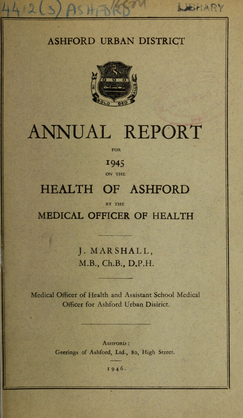 ANNUAL REPORT 1945 ON THE HEALTH OF ASHFORD BY THE MEDICAL OFFICER OF HEALTH J. MARSHALL, M.B., Ch.B:, D.P.H. Medical Officer of Health and Assistant School Medical Officer for Ashford Urban Disirict. Ashford : Geerings of Ashford, Ltd., 80, High Street.