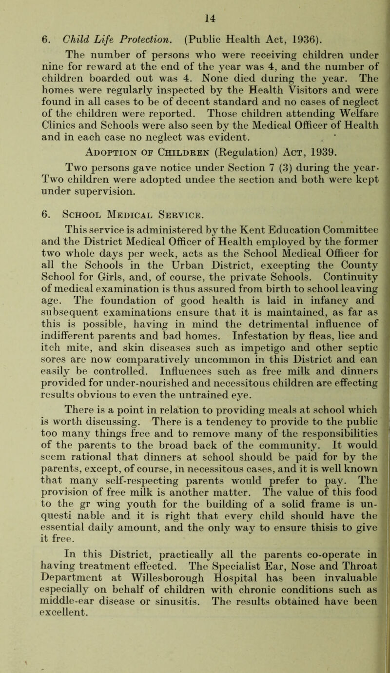 6. Child Life Protection. (Public Health Act, 1936). The number of persons who were receiving children under nine for reward at the end of the year was 4, and the number of children boarded out was 4. None died during the year. The homes were regularly inspected by the Health Visitors and were found in all cases to be of decent standard and no cases of neglect of the children were reported. Those children attending Welfare Clinics and Schools were also seen by the Medical Officer of Health and in each case no neglect was evident. Adoption of Children (Regulation) Act, 1939. Two persons gave notice under Section 7 (3) during the year- Two children were adopted undee the section and both were kept under supervision. 6. School Medical Service. This service is administered by the Kent Education Committee and the District Medical Officer of Health employed by the former two whole days per week, acts as the School Medical Officer for all the Schools in the Urban District, excepting the County School for Girls, and, of course, the private Schools. Continuity of medical examination is thus assured from birth to school leaving age. The foundation of good health is laid in infancy and subsequent examinations ensure that it is maintained, as far as this is possible, having in mind the detrimental influence of indifferent parents and bad homes. Infestation by fleas, lice and itch mite, and skin diseases such as impetigo and other septic sores are now comparatively uncommon in this District and can easily be controlled. Influences such as free milk and dinners provided for under-nourished and necessitous children are effecting results obvious to even the untrained eye. There is a point in relation to providing meals at school which is worth discussing. There is a tendency to provide to the public too many things free and to remove many of the responsibilities of the parents to the broad back of the community. It would seem rational that dinners at school should be paid for by the parents, except, of course, in necessitous cases, and it is well known that many self-respecting parents would prefer to pay. The provision of free milk is another matter. The value of this food to the gr wing youth for the building of a solid frame is un- questi nable and it is right that every child should have the essential daily amount, and the only way to ensure thisis to give it free. In this District, practically all the parents co-operate in having treatment effected. The Specialist Ear, Nose and Throat Department at Willesborough Hospital has been invaluable especially on behalf of children with chronic conditions such as middle-ear disease or sinusitis. The results obtained have been excellent.