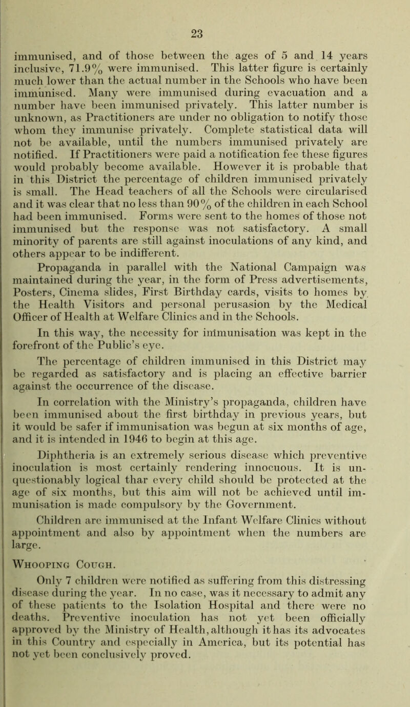 immunised, and of those between the ages of 5 and 14 years inclusive, 71.9% were immunised. This latter figure is certainly much lower than the actual number in the Schools who have been immunised. Many were immunised during evacuation and a number have been immunised privately. This latter number is unknown, as Practitioners are under no obligation to notify those whom they immunise privately. Complete statistical data will not be available, until the numbers immunised privately are notified. If Practitioners were paid a notification fee these figures would probably become available. However it is probable that in this District the percentage of children immunised privately is small. The Head teachers of all the Schools were circularised and it was clear that no less than 90% of the children in each School had been immunised. Forms were sent to the homes of those not immunised but the response was not satisfactory. A small minority of parents are still against inoculations of any kind, and others appear to be indifferent. Propaganda in parallel with the National Campaign was maintained during the year, in the form of Press advertisements, Posters, Cinema slides, First Birthday cards, visits to homes by. the Health Visitors and personal perusasion by the Medical Officer of Health at Welfare Clinics and in the Schools. In this way, the necessity for immunisation was kept in the forefront of the Public’s eye. The percentage of children immunised in this District may be regarded as satisfactory and is placing an effective barrier against the occurrence of the disease. In correlation with the Ministry’s propaganda, children have been immunised about the first birthday in previous years, but it would be safer if immunisation was begun at six months of age, and it is intended in 1946 to begin at this age. Diphtheria is an extremely serious disease which preventive inoculation is most certainly rendering innocuous. It is un- questionably logical thar every child should be protected at the age of six months, but this aim will not be achieved until im- munisation is made compulsory by the Government. Children are immunised at the Infant We lfare Clinics without appointment and also by appointment when the numbers are large. Whooping Cough. Only 7 children were notified as suffering from this distressing disease during the year. In no case, was it necessary to admit any of these patients to the Isolation Hospital and there were no deaths. Preventive inoculation has not yet been officially approved by the Ministry of Health, although it has its advocates in this Country and especially in America, but its potential has not yet been conclusively proved.
