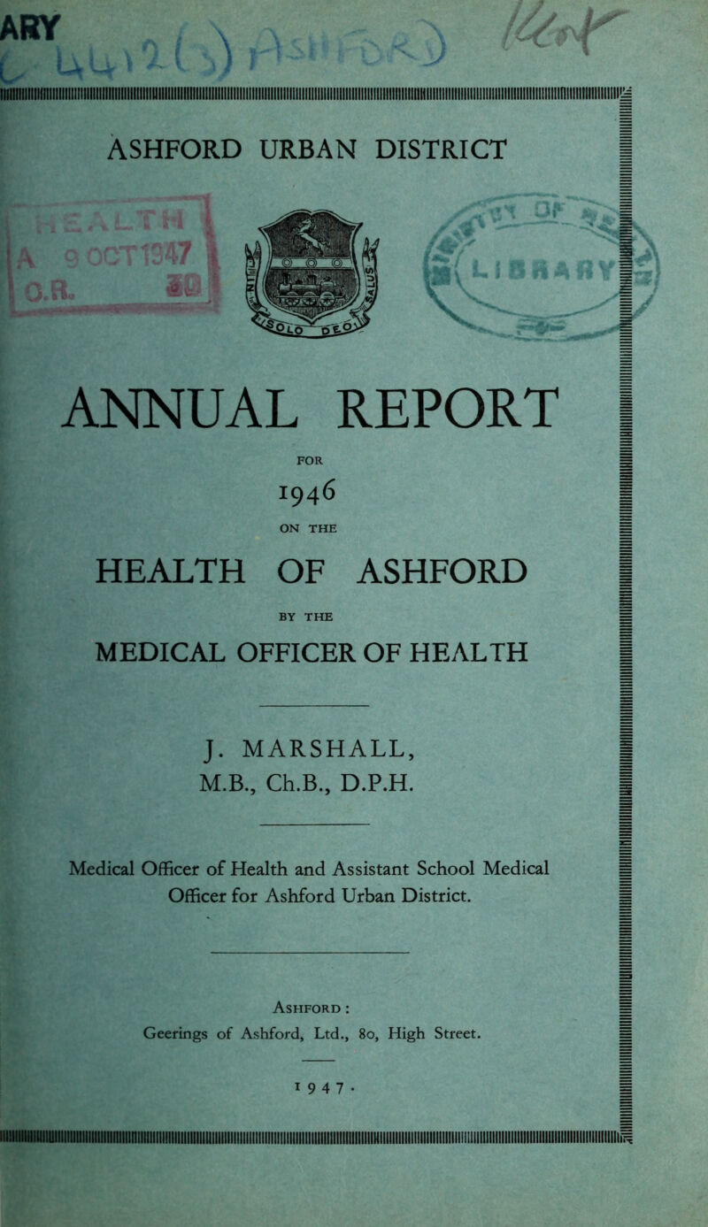 ARY \ ltlttllllllllll!ll!llllllllllllltll!lll![lllllltlUIIIIIIIIIIIIIII[IIIIIl[|IIIIIIEIII!llllllllillll[llll[l!lllll[ll[llllll!III!ltlllllli1llllllllllllllllll!!]IIIIIIIIIIIIIIII!lllllllll!llllllllll!ltiy ASHFORD URBAN DISTRICT ANNUAL REPORT | FOR M 1946 ON THE M HEALTH OF ASHFORD | H BY THE H MEDICAL OFFICER OF HEALTH J. MARSHALL, M.B., Ch.B., D.P.H. Medical Officer of Health and Assistant School Medical Officer for Ashford Urban District. Ashford: = Geerings of Ashford, Ltd., 80, High Street. H 1947- 1 IIIUIIIIIIillllUllllllllllllllllllllllllinillllllH
