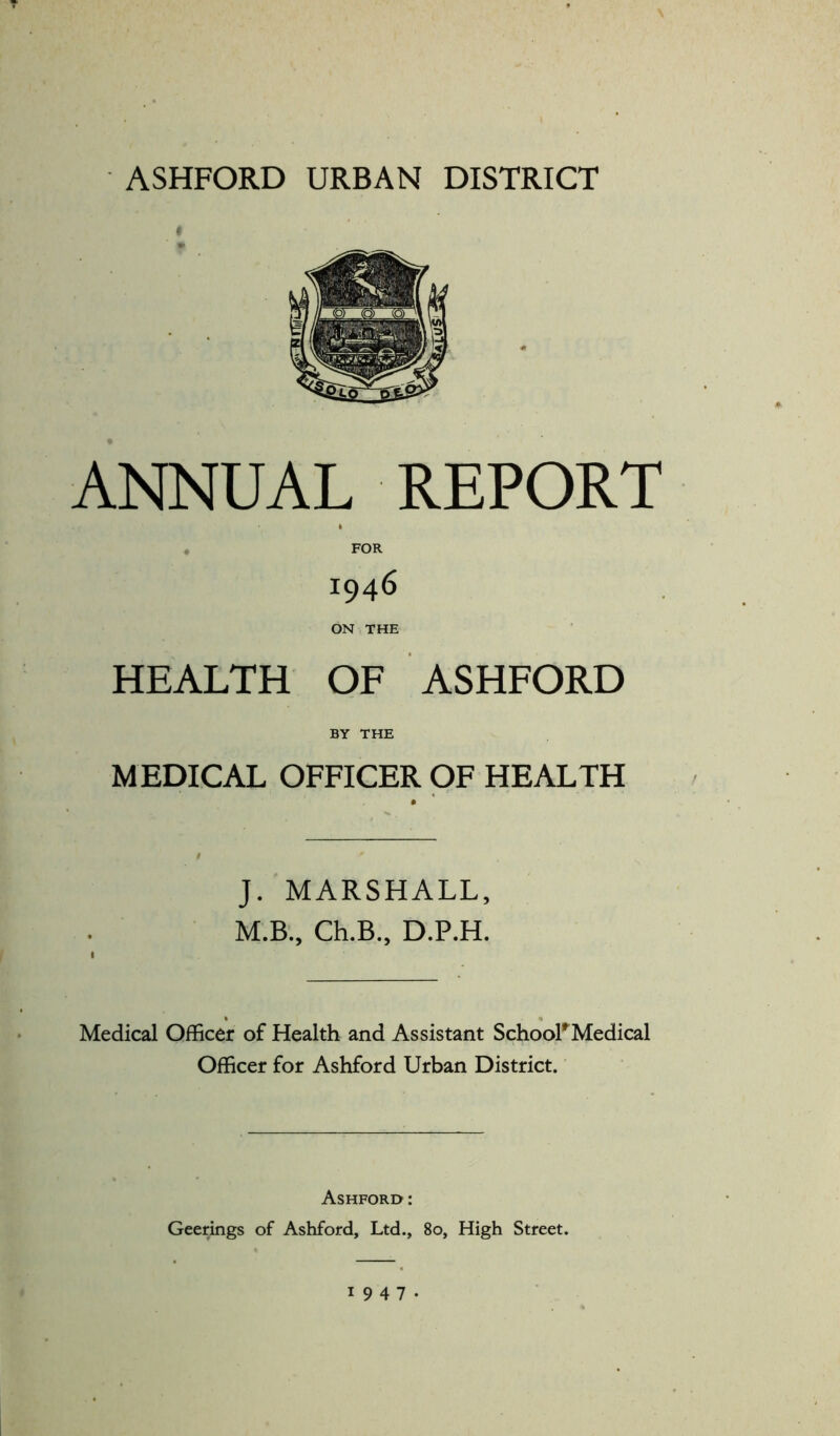 ASHFORD URBAN DISTRICT ANNUAL REPORT 1946 ON THE HEALTH OF ASHFORD BY THE MEDICAL OFFICER OF HEALTH J. MARSHALL, M.B., Ch.B., D.P.H. Medical Officer of Health and Assistant School*Medical Officer for Ashford Urban District. Ashford : Geerings of Ashford, Ltd., 80, High Street. 1947.