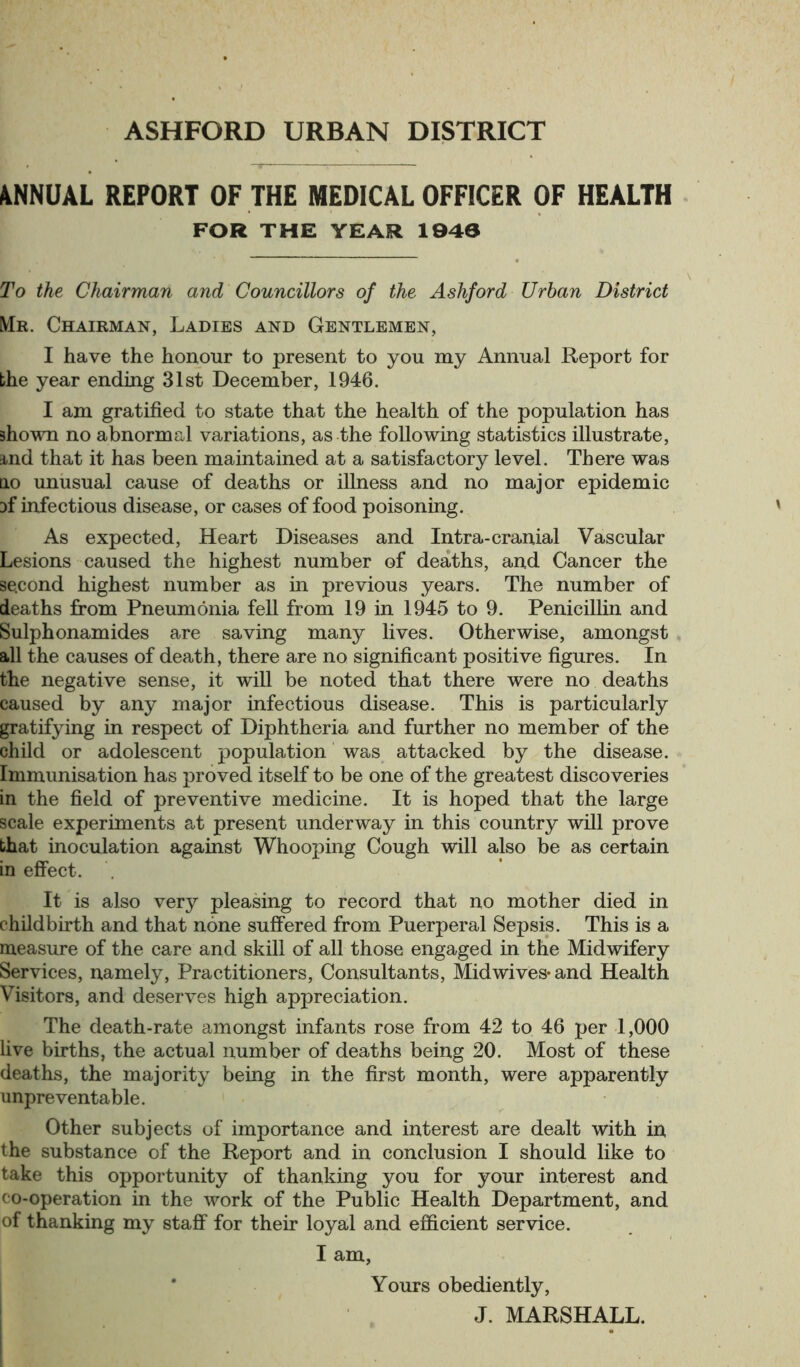 4NNUAL REPORT OF THE MEDICAL OFFICER OF HEALTH FOR THE YEAR 1940 To the Chairman and Councillors of the Ashford Urban District Mr. Chairman, Ladies and Gentlemen, I have the honour to present to you my Annual Report for bhe year ending 31st December, 1946. I am gratified to state that the health of the population has shown no abnormal variations, as the following statistics illustrate, stnd that it has been maintained at a satisfactory level. There was no unusual cause of deaths or illness and no major epidemic 3f infectious disease, or cases of food poisoning. As expected, Heart Diseases and Intra-cranial Vascular Lesions caused the highest number of deaths, and Cancer the second highest number as in previous years. The number of deaths from Pneumonia fell from 19 in 1945 to 9. Penicillin and Sulphonamides are saving many lives. Otherwise, amongst all the causes of death, there are no significant positive figures. In the negative sense, it will be noted that there were no deaths caused by any major infectious disease. This is particularly gratifying in respect of Diphtheria and further no member of the child or adolescent population was attacked by the disease. Immunisation has proved itself to be one of the greatest discoveries in the field of preventive medicine. It is hoped that the large scale experiments at present underway in this country will prove that inoculation against Whooping Cough will also be as certain in effect. It is also very pleasing to record that no mother died in childbirth and that none suffered from Puerperal Sepsis. This is a measure of the care and skill of all those engaged in the Midwifery Services, namely, Practitioners, Consultants, Midwives* and Health Visitors, and deserves high appreciation. The death-rate amongst infants rose from 42 to 46 per 1,000 live births, the actual number of deaths being 20. Most of these deaths, the majority being in the first month, were apparently unpreventable. Other subjects of importance and interest are dealt with in the substance of the Report and in conclusion I should like to take this opportunity of thanking you for your interest and co-operation in the work of the Public Health Department, and of thanking my staff for their loyal and efficient service. I am, Yours obediently, J. MARSHALL.