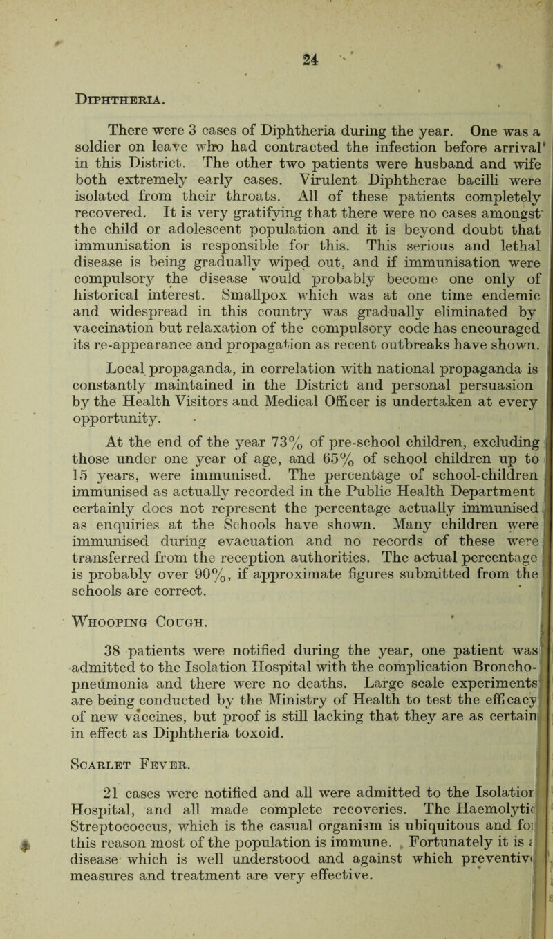 Diphtheria. *» There were 3 cases of Diphtheria during the year. One was a soldier on leave who had contracted the infection before arrival’ in this District. The other two patients were husband and wife both extremely early cases. Virulent Diphtherae bacilli were isolated from their throats. All of these patients completely recovered. It is very gratifying that there were no cases amongst' the child or adolescent population and it is beyond doubt that immunisation is responsible for this. This serious and lethal disease is being gradually wiped out, and if immunisation were compulsory the disease would probably become one only of historical interest. Smallpox which was at one time endemic and widespread in this country was gradually eliminated by vaccination but relaxation of the compulsory code has encouraged its re-appearance and propagation as recent outbreaks have shown. Local propaganda, in correlation with national propaganda is constantly maintained in the District and personal persuasion by the Health Visitors and Medical Officer is undertaken at every opportunity. At the end of the year 73% of pre-school children, excluding those under one year of age, and 65% of school children up to 15 years, were immunised. The percentage of school-children immunised as actually recorded in the Public Health Department certainly does not represent the percentage actually immunised as enquiries at the Schools have shown. Many children were immunised during evacuation and no records of these were transferred from the reception authorities. The actual percentage is probably over 90%, if approximate figures submitted from the schools are correct. Whooping Cough. 38 patients were notified during the year, one patient was admitted to the Isolation Hospital with the complication Broncho- pneumonia and there were no deaths. Large scale experiments are being conducted by the Ministry of Health to test the efficacy of new vaccines, but proof is still lacking that they are as certain in effect as Diphtheria toxoid. Scarlet Fever. 21 cases were notified and all were admitted to the Isolatior Hospital, and all made complete recoveries. The Haemolytk Streptococcus, which is the casual organism is ubiquitous and for this reason most of the population is immune. Fortunately it is disease- which is well understood and against which preventive measures and treatment are very effective.