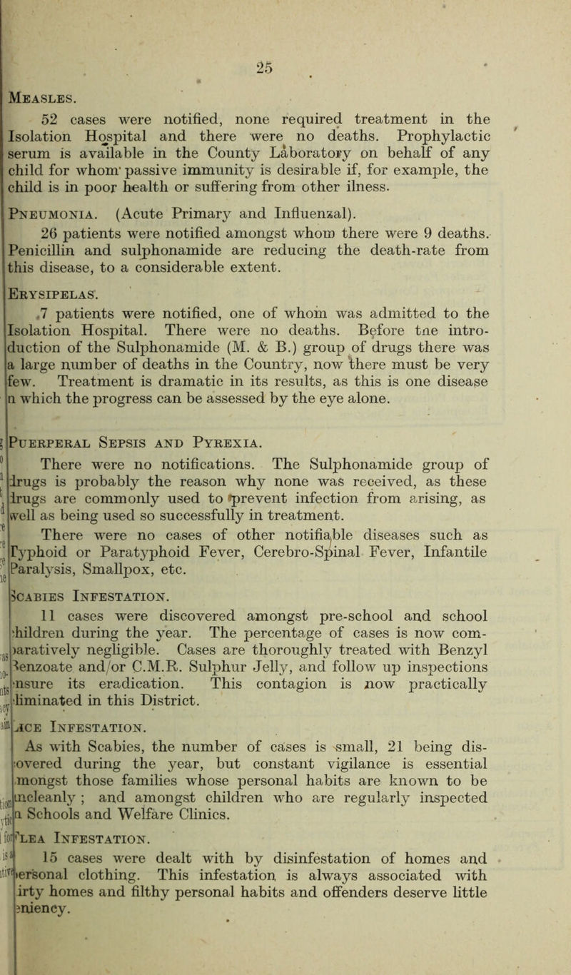 Measles. 52 cases were notified, none required treatment in the Isolation Hospital and there were no deaths. Prophylactic serum is available in the County Laboratory on behalf of any child for whom* passive immunity is desirable if, for example, the child is in poor health or suffering from other ilness. Pneumonia. (Acute Primary and Influenzal). 26 patients were notified amongst whom there were 9 deaths. Penicillin and sulphonamide are reducing the death-rate from this disease, to a considerable extent. Erysipelas. ,7 patients were notified, one of whom was admitted to the Isolation Hospital. There were no deaths. Before tne intro- duction of the Sulphonamide (M. & B.) group of drugs there was a large number of deaths in the Country, now ’there must be very few. Treatment is dramatic in its results, as this is one disease n which the progress can be assessed by the eye alone. Puerperal Sepsis and Pyrexia. There were no notifications. The Sulphonamide group of drugs is probably the reason why none was received, as these drugs are commonly used to ^prevent infection from arising, as well as being used so successfully in treatment. There were no cases of other notifiable diseases such as Typhoid or Paratyphoid Fever, Cerebro-Spinal Fever, Infantile Paralysis, Smallpox, etc. Scabies Infestation. 11 cases were discovered amongst pre-school and school children during the year. The percentage of cases is now com- >aratively negligible. Cases are thoroughly treated with Benzyl lenzoate and/or C.M.R. Sulphur Jelly, and follow up inspections •nsure its eradication. This contagion is now practically •liminated in this District, y iD jICe Infestation. As with Scabies, the number of caises is 'Small, 21 being dis- covered during the year, but constant vigilance is essential mongst those families whose personal habits are known to be incleanty ; and amongst children who are regularly inspected a Schools and Welfare Clinics. [ foi ^lea Infestation. 15 cases were dealt with by disinfestation of homes and ititf ler'sonal clothing. This infestation is always associated with irty homes and filthy personal habits and offenders deserve little sniency.