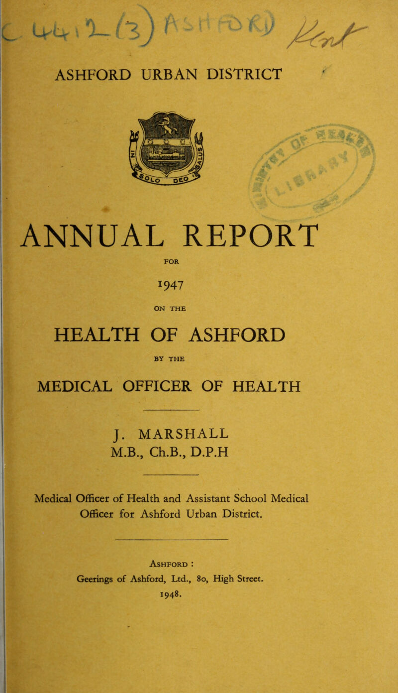 ' L-L % ll) ASHFORD URBAN DISTRICT ANNUAL REPORT 1947 ON THE HEALTH OF ASHFORD BY THE MEDICAL OFFICER OF HEALTH J. MARSHALL M.B., Ch.B., D.P.H Medical Officer of Health and Assistant School Medical Officer for Ashford Urban District. Ashford : Geerings of Ashford, Ltd., 80, High Street. 1948.