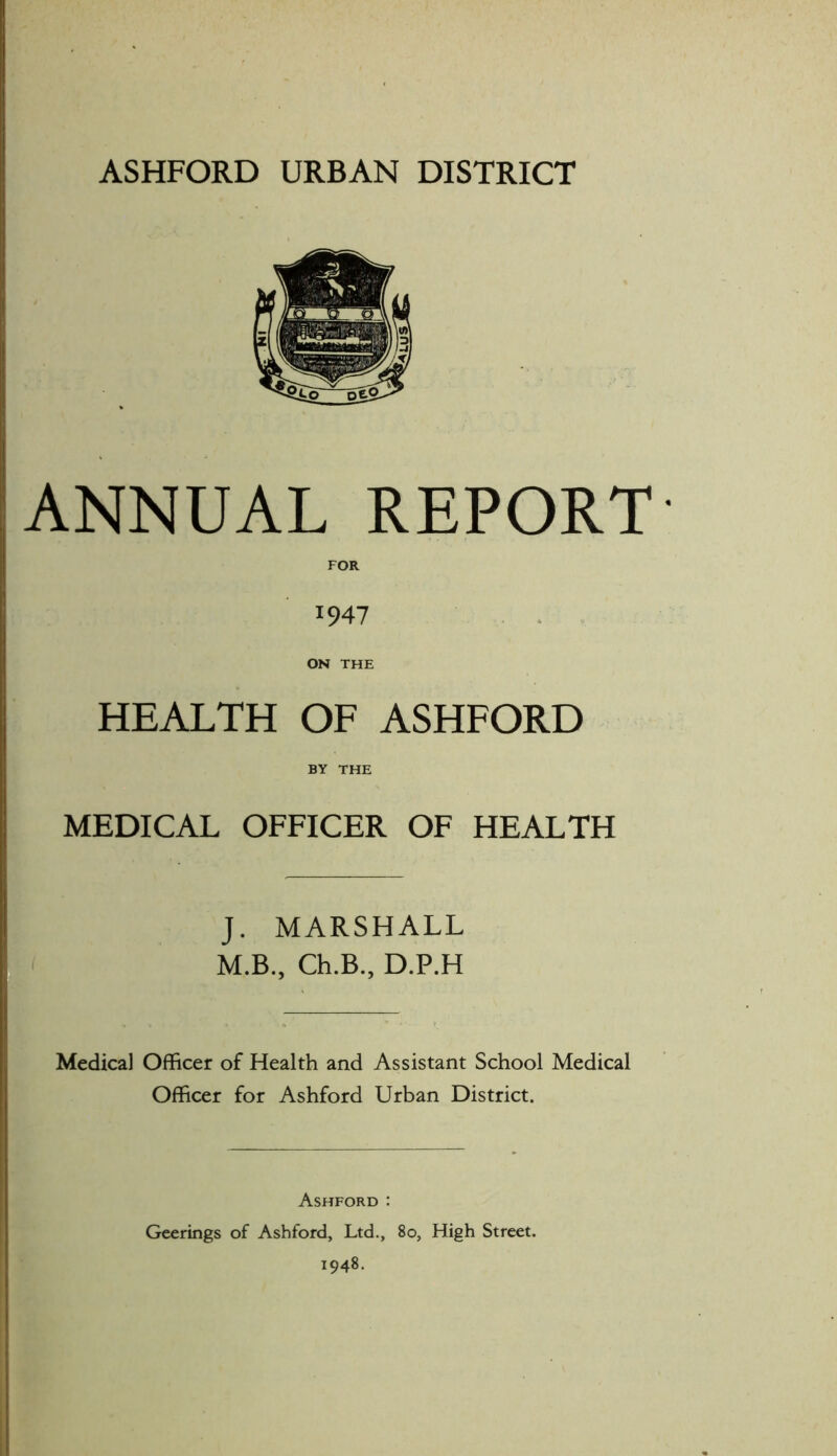 ANNUAL REPORT 1947 ON THE HEALTH OF ASHFORD BY THE MEDICAL OFFICER OF HEALTH J. MARSHALL M.B., Ch.B., D.P.H Medical Officer of Health and Assistant School Medical Officer for Ashford Urban District. Ashford : Geerings of Ashford, Ltd., 80, High Street. 1948.