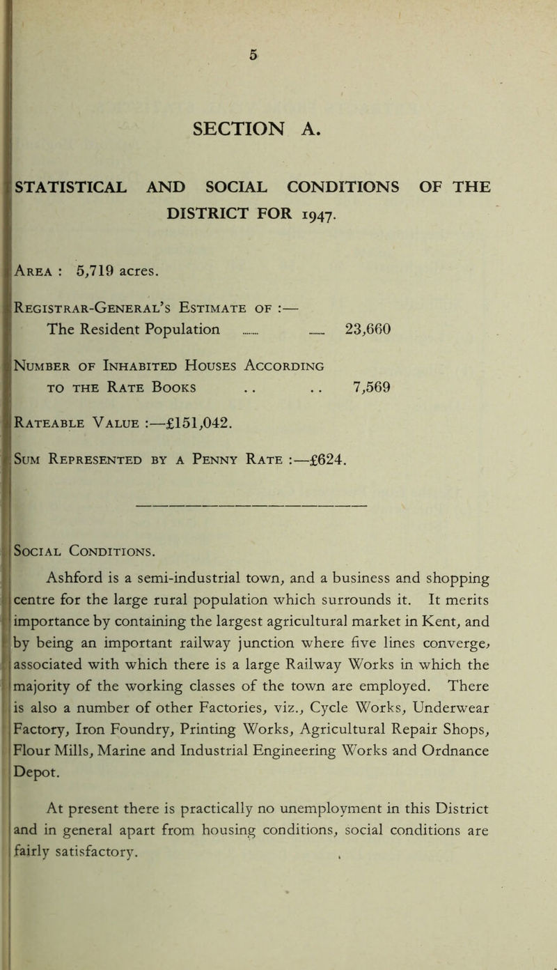 SECTION A. STATISTICAL AND SOCIAL CONDITIONS OF THE DISTRICT FOR 1947. Area : 5,719 acres. Registrar-General's Estimate of :— The Resident Population 23,660 Number of Inhabited Houses According to the Rate Books .. .. 7,569 Rateable Value :—£151,042. Sum Represented by a Penny Rate :—£624. Social Conditions. I Ashford is a semi-industrial town, and a business and shopping centre for the large rural population which surrounds it. It merits importance by containing the largest agricultural market in Kent, and by being an important railway junction where five lines converge^ associated with which there is a large Railway Works in which the majority of the working classes of the town are employed. There is also a number of other Factories, viz., Cycle Works, Underwear Factory, Iron Foundry, Printing Works, Agricultural Repair Shops, Flour Mills, Marine and Industrial Engineering Works and Ordnance Depot. At present there is practically no unemployment in this District land in general apart from housing conditions, social conditions are I fairly satisfactory.