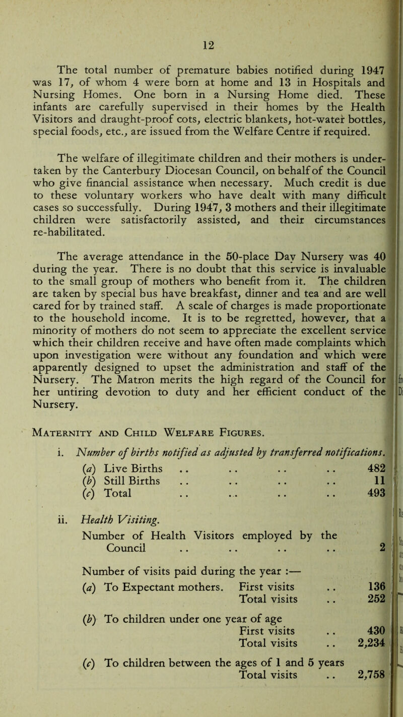 The total number of premature babies notified during 1947 was 17, of whom 4 were born at home and 13 in Hospitals and Nursing Homes. One born in a Nursing Home died. These infants are carefully supervised in their homes by the Health Visitors and draught-proof cots, electric blankets, hot-water bottles, special foods, etc., are issued from the Welfare Centre if required. The welfare of illegitimate children and their mothers is under- taken by the Canterbury Diocesan Council, on behalf of the Council who give financial assistance when necessary. Much credit is due to these voluntary workers who have dealt with many difficult cases so successfully. During 1947, 3 mothers and their illegitimate children were satisfactorily assisted, and their circumstances re-habilitated. The average attendance in the 50-place Day Nursery was 40 during the year. There is no doubt that this service is invaluable to the small group of mothers who benefit from it. The children are taken by special bus have breakfast, dinner and tea and are well cared for by trained staff. A scale of charges is made proportionate to the household income. It is to be regretted, however, that a minority of mothers do not seem to appreciate the excellent service which their children receive and have often made complaints which upon investigation were without any foundation and which were apparently designed to upset the administration and staff of the Nursery. The Matron merits the high regard of the Council for her untiring devotion to duty and her efficient conduct of the Nursery. k Di Maternity and Child Welfare Figures. Number of births notified as adjusted by transferred notifications. (a) Live Births .. . . . . .. 482 (b) Still Births . . . . . . . . 11 (c) Total .. .. .. .. 493 Health Visiting. Number of Health Visitors employed by the Council . . .. .. .. 2 Number of visits paid during the year :— (a) To Expectant mothers. First visits .. 136 Total visits .. 252 (b) To children under one year of age First visits .. 430 Total visits .. 2,234 (c) To children between the ages of 1 and 5 years Total visits .. 2,758