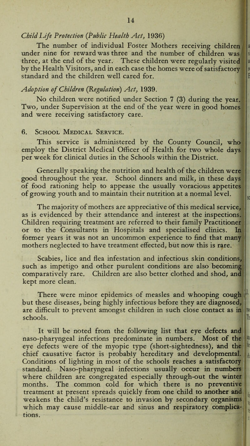 Child Life Protection (Public Health Act, 1936) The number of individual Foster Mothers receiving children t under nine for reward was three and the number of children was si three, at the end of the year. These children were regularly visited a1 by the Health Visitors, and in each case the homes were of satisfactory | si standard and the children well cared for. E Adoption of Children (Regulation) Act, 1939. No children were notified under Section 7 (3) during the year. Two, under Supervision at the end of the year were in good homes and were receiving satisfactory care. 6. School Medical Service. This service is administered by the County Council, who employ the District Medical Officer of Health for two whole days per week for clinical duties in the Schools within the District. Generally speaking the nutrition and health of the children were good throughout the year. School dinners and milk, in these days of food rationing help to appease the usually voracious appetites of growing youth and to maintain their nutrition at a normal level. The majority of mothers are appreciative of this medical service, as is evidenced by their attendance and interest at the inspections. Children requiring treatment are referred to their family Practitioner or to the Consultants in Hospitals and specialised clinics. In former years it was not an uncommon experience to find that many mothers neglected to have treatment effected, but now this is rare. Scabies, lice and flea infestation and infectious skin conditions, such as impetigo and other purulent conditions are also becoming comparatively rare. Children are also better clothed and shod, and kept more clean. There were minor epidemics of measles and whooping cough ^ but these diseases, being highly infectious before they are diagnosed, are difficult to prevent amongst children in such close contact as in m schools. I ITli It will be noted from the following list that eye defects and naso-pharyngeal infections predominate in numbers. Most of the p eye defects were of the myopic type (short-sightedness), and the !r chief causative factor is probably hereditary and developmental. jL Conditions of lighting in most of the schools reaches a satisfactory standard. Naso-pharyngeal infections usually occur in numbers where children are congregated especially through-out the winter months. The common cold for which there is no preventive treatment at present spreads quickly from one child to another and weakens the child’s resistance to invasion by secondary organisms which may cause middle-ear and sinus and respiratory complica- tions.