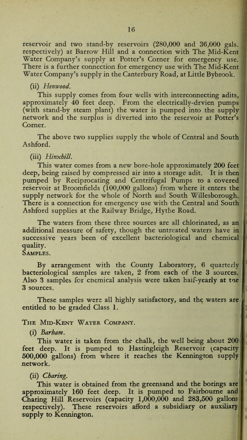 reservoir and two stand-by reservoirs (280,000 and 36,000 gals, j respectively) at Barrow Hill and a connection with The Mid-Kent ] Water Company’s supply at Potter’s Corner for emergency use. j There is a further connection for emergency use with The Mid-Kent ! Water Company’s supply in the Canterbury Road, at Little Bybrook. (ii) Henwood. This supply comes from four wells with interconnecting adits, approximately 40 feet deep. From the electrically-drvien pumps (with stand-by steam plant) the water is pumped into the supply network and the surplus is diverted into the reservoir at Potter’s Corner. The above two supplies supply the whole of Central and South Ashford. (iii) Hinxhill. This water comes from a new bore-hole approximately 200 feet deep, being raised by compressed air into a storage adit. It is then pumped by Reciprocating and Centrifugal Pumps to a covered ' reservoir at Broomfields (100,000 gallons) from where it enters the supply network for the whole of North and South Willesborough. There is a connection for emergency use with the Central and South j Ashford supplies at the Railway Bridge, Hythe Road. The waters from these three sources are all chlorinated, as an additional measure of safety, though the untreated waters have in successive years been of excellent bacteriological and chemical quality. Samples. By arrangement with the County Laboratory, 6 quarterly bacteriological samples are taken, 2 from each of the 3 sources. Also 3 samples for cnemical analysis were taken half-yearly at toe 3 sources. These samples were all highly satisfactory, and th^ waters are entitled to be graded Class 1. ->l The Mid-Kent Water Company. (i) Barham. This water is taken from the chalk, the well being about 200 feet deep. It is pumped to Hastingleigh Reservoir {capacity 500,000 gallons) from where it reaches the Kennington supply network. (ii) Charing. This water is obtained from the greensand and the borings are approximately 160 feet deep. It is pumped to Fairbourne and Charing Hill Reservoirs (capacity 1,000,000 and 283,500 gallons respectively). These reservoirs afford a subsidiary or auxiliary supply to Kennington.