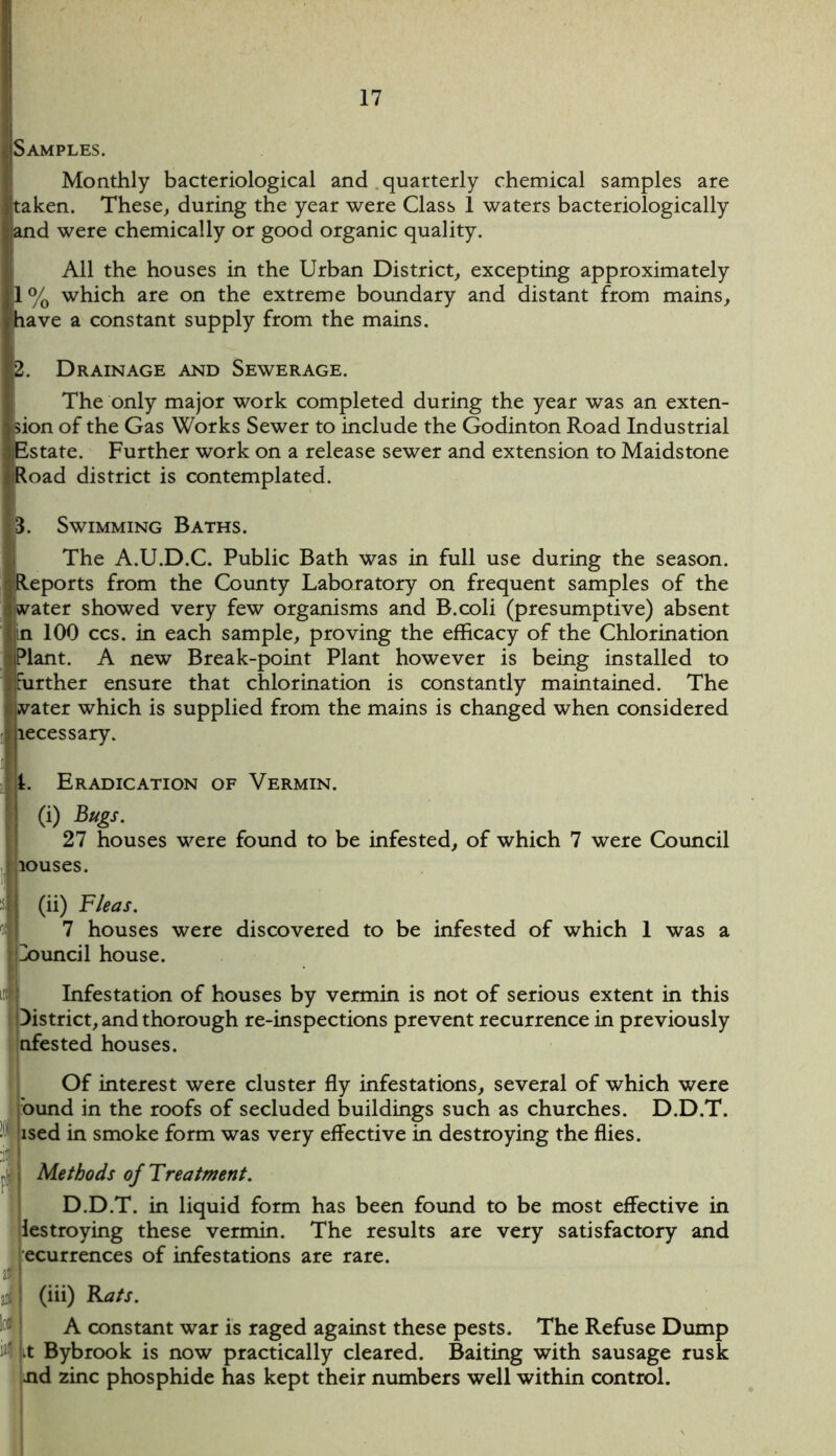 Samples. Monthly bacteriological and quarterly chemical samples are jtaken. These, during the year were Class 1 waters bacteriologically and were chemically or good organic quality. All the houses in the Urban District, excepting approximately 1% which are on the extreme boundary and distant from mains, have a constant supply from the mains. Drainage and Sewerage. The only major work completed during the year was an exten- ision of the Gas Works Sewer to include the Godinton Road Industrial Estate. Further work on a release sewer and extension to Maidstone Road district is contemplated. 3. Swimming Baths. The A.U.D.C. Public Bath was in full use during the season. [Reports from the County Laboratory on frequent samples of the Water showed very few organisms and B.coli (presumptive) absent in 100 ccs. in each sample, proving the efficacy of the Chlorination iPlant. A new Break-point Plant however is being installed to Ifurther ensure that chlorination is constantly maintained. The vater which is supplied from the mains is changed when considered liecessary. 1. Eradication of Vermin. (i) Bugs. 27 houses were found to be infested, of which 7 were Council [louses. (ii) Fleas. 7 houses were discovered to be infested of which 1 was a pouncil house. Infestation of houses by vermin is not of serious extent in this District, and thorough re-inspections prevent recurrence in previously nfested houses. Of interest were cluster fly infestations, several of which were bund in the roofs of secluded buildings such as churches. D.D.T. ised in smoke form was very effective in destroying the flies. Methods of Treatment. D.D.T. in liquid form has been found to be most effective in lestroying these vermin. The results are very satisfactory and recurrences of infestations are rare. (iii) Rats. A constant war is raged against these pests. The Refuse Dump (vt Bybrook is now practically cleared. Baiting with sausage rusk nd zinc phosphide has kept their numbers well within control.