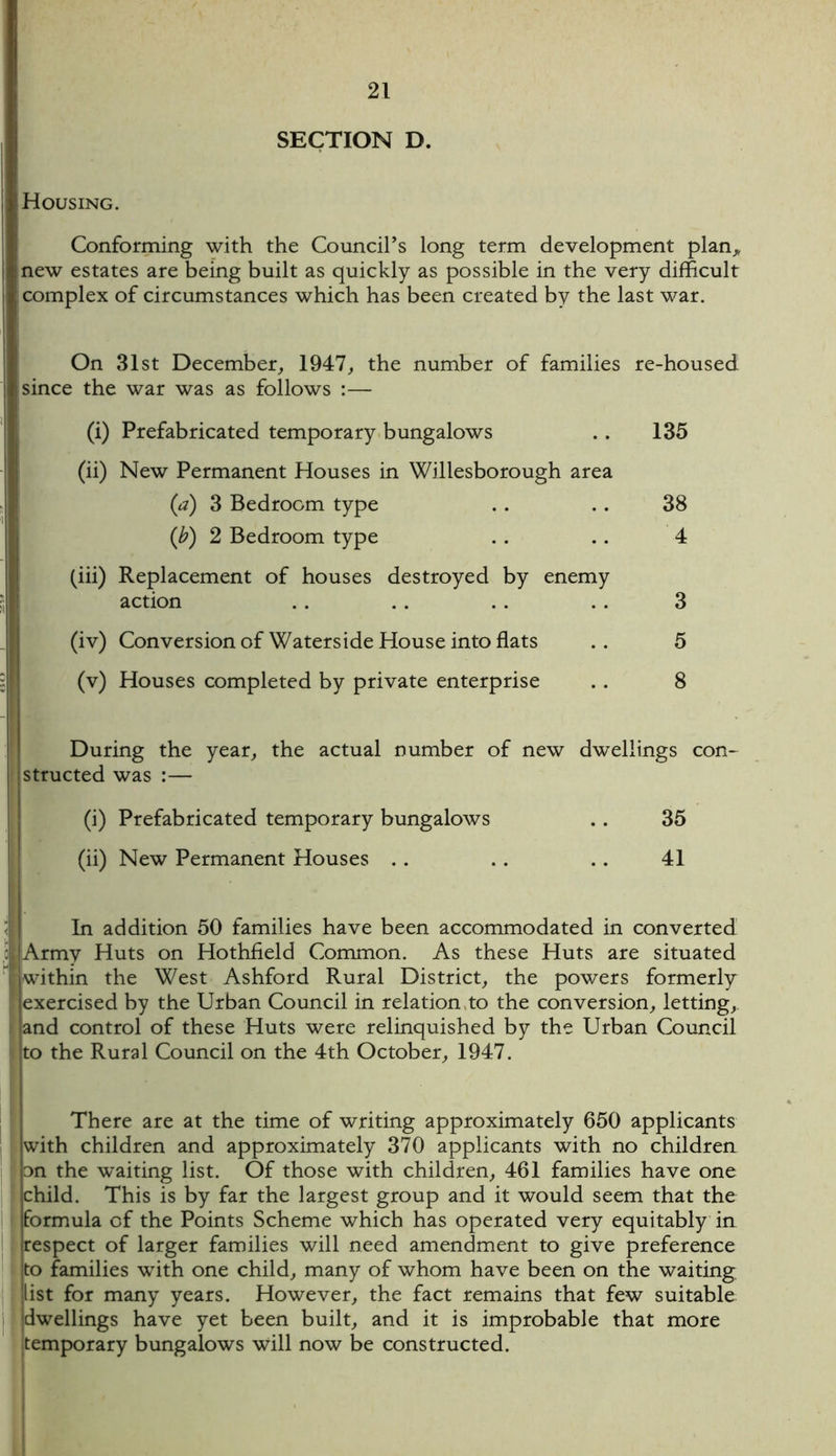 SECTION D. Housing. Conforming with the Council’s long term development plan* new estates are being built as quickly as possible in the very difficult complex of circumstances which has been created by the last war. On 31st December, 1947, the number of families re-housed since the war was as follows :— (i) Prefabricated temporary bungalows . . 135 (ii) New Permanent Houses in Willesborough area (a) 3 Bedroom type . . .. 38 (b) 2 Bedroom type . . .. 4 (iii) Replacement of houses destroyed by enemy action .. .. .. . . 3 (iv) Conversion of Waterside House into flats . . 5 (v) Houses completed by private enterprise . . 8 During the year, the actual number of new dwellings con- structed was :— (i) Prefabricated temporary bungalows . . 35 (ii) New Permanent Houses . . . . .. 41 In addition 50 families have been accommodated in converted o Army Huts on Hothfield Common. As these Huts are situated f within the West Ashford Rural District, the powers formerly exercised by the Urban Council in relation to the conversion, letting, and control of these Huts were relinquished by the Urban Council to the Rural Council on the 4th October, 1947. There are at the time of writing approximately 650 applicants with children and approximately 370 applicants with no children on the waiting list. Of those with children, 461 families have one child. This is by far the largest group and it would seem that the formula of the Points Scheme which has operated very equitably in respect of larger families will need amendment to give preference to families with one child, many of whom have been on the waiting list for many years. However, the fact remains that few suitable 'dwellings have yet been built, and it is improbable that more temporary bungalows will now be constructed.