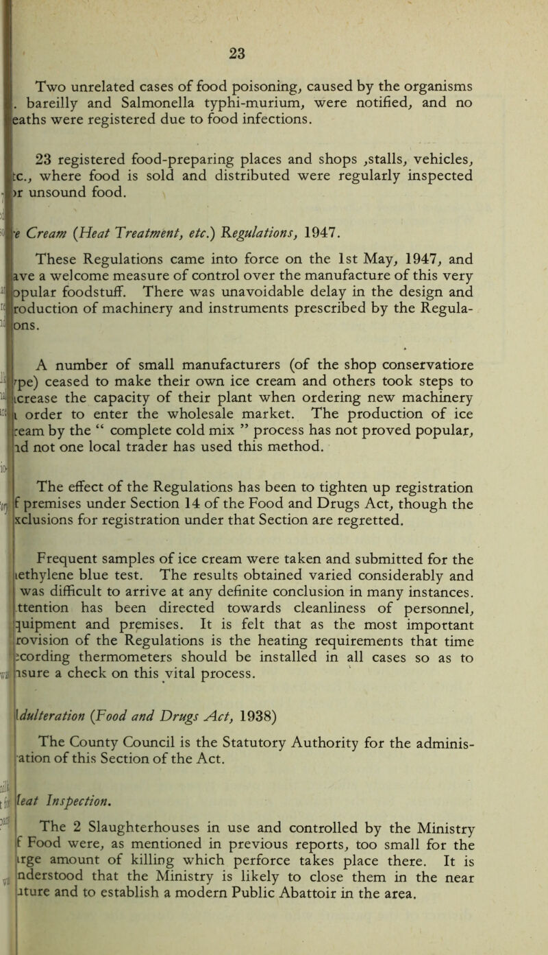 Two unrelated cases of food poisoning, caused by the organisms . bareilly and Salmonella typhi-murium, were notified, and no eaths were registered due to food infections. 23 registered food-preparing places and shops ,stalls, vehicles, tc., where food is sold and distributed were regularly inspected >r unsound food. K 'e Cream (Heat Treatment, etc.) Regulations, 1947. These Regulations came into force on the 1st May, 1947, and ave a welcome measure of control over the manufacture of this very opular foodstuff. There was unavoidable delay in the design and foduction of machinery and instruments prescribed by the Regula- Hns. A number of small manufacturers (of the shop conservatiore rpe) ceased to make their own ice cream and others took steps to lerease the capacity of their plant when ordering new machinery t order to enter the wholesale market. The production of ice ream by the “ complete cold mix ” process has not proved popular, id not one local trader has used this method. lu The effect of the Regulations has been to tighten up registration f premises under Section 14 of the Food and Drugs Act, though the xclusions for registration under that Section are regretted. Frequent samples of ice cream were taken and submitted for the jiethylene blue test. The results obtained varied considerably and ! was difficult to arrive at any definite conclusion in many instances, jttention has been directed towards cleanliness of personnel, luipment and premises. It is felt that as the most important rovision of the Regulations is the heating requirements that time ^cording thermometers should be installed in all cases so as to wi isure a check on this vital process. \dulteration {Food and Drugs Act, 1938) The County Council is the Statutory Authority for the adminis- ation of this Section of the Act. dI teat Inspection. The 2 Slaughterhouses in use and controlled by the Ministry if Food were, as mentioned in previous reports, too small for the irge amount of killing which perforce takes place there. It is J nderstood that the Ministry is likely to close them in the near uture and to establish a modern Public Abattoir in the area.