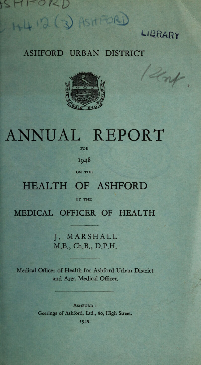 w$RARy ASHFORD URBAN DISTRICT ANNUAL REPORT FOR 1948 ON THE HEALTH OF ASHFORD BY THE MEDICAL OFFICER OF HEALTH J. MARSHALL M.B., Ch.B., D.P.H. Medical Officer of Health for Ashford Urban District and Area Medical Officer. Ashford : Geerings of Ashford, Ltd., 80, High Street. 1949.