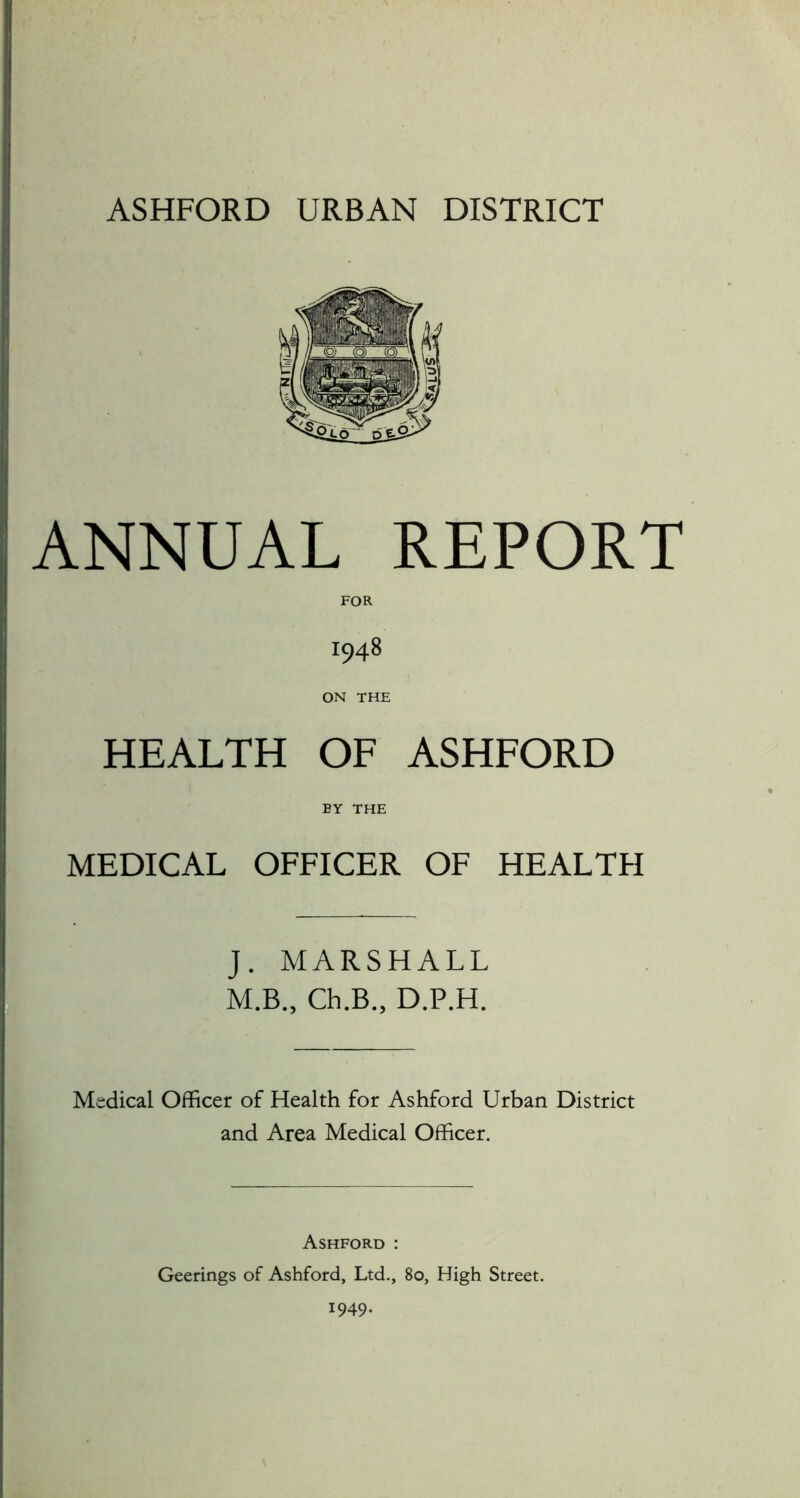 ANNUAL REPORT 1948 ON THE HEALTH OF ASHFORD BY THE MEDICAL OFFICER OF HEALTFI J. MARSHALL M.B., Ch.B., D.P.H. Medical Officer of Health for Ashford Urban District and Area Medical Officer. Ashford : Geerings of Ashford, Ltd., 80, High Street. 1949.