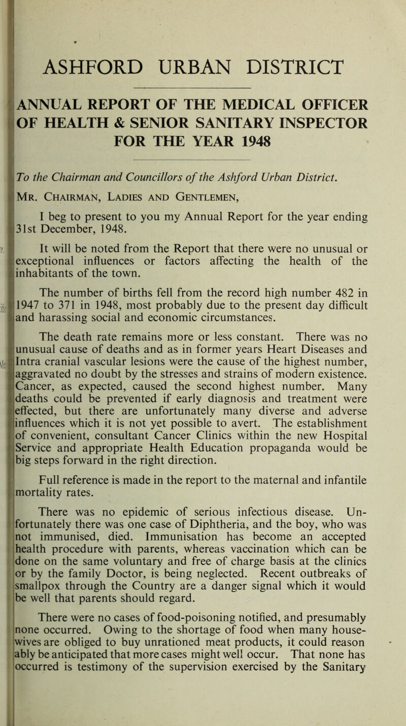 ANNUAL REPORT OF THE MEDICAL OFFICER OF HEALTH & SENIOR SANITARY INSPECTOR FOR THE YEAR 1948 To the Chairman and Councillors of the Ashford Urban District. I Mr. Chairman, Ladies and Gentlemen, I beg to present to you my Annual Report for the year ending Jj 31st December, 1948. !r. I It will be noted from the Report that there were no unusual or I exceptional influences or factors affecting the health of the I inhabitants of the town. The number of births fell from the record high number 482 in 111947 to 371 in 1948, most probably due to the present day difficult >jand harassing social and economic circumstances. \l: I The death rate remains more or less constant. There was no unusual cause of deaths and as in former years Heart Diseases and Intra cranial vascular lesions were the cause of the highest number, aggravated no doubt by the stresses and strains of modern existence, i!Cancer, as expected, caused the second highest number. Many f j deaths could be prevented if early diagnosis and treatment were t effected, but there are unfortunately many diverse and adverse linfluences which it is not yet possible to avert. The establishment of convenient, consultant Cancer Clinics within the new Hospital , Service and appropriate Health Education propaganda would be |big steps forward in the right direction. Full reference is made in the report to the maternal and infantile mortality rates. There was no epidemic of serious infectious disease. Un- fortunately there was one case of Diphtheria, and the boy, who was not immunised, died. Immunisation has become an accepted : health procedure with parents, whereas vaccination which can be done on the same voluntary and free of charge basis at the clinics or by the family Doctor, is being neglected. Recent outbreaks of ismallpox through the Country are a danger signal which it would be well that parents should regard. There were no cases of food-poisoning notified, and presumably Inone occurred. Owing to the shortage of food when many house- wives are obliged to buy unrationed meat products, it could reason ably be anticipated that more cases might well occur. That none has occurred is testimony of the supervision exercised by the Sanitary