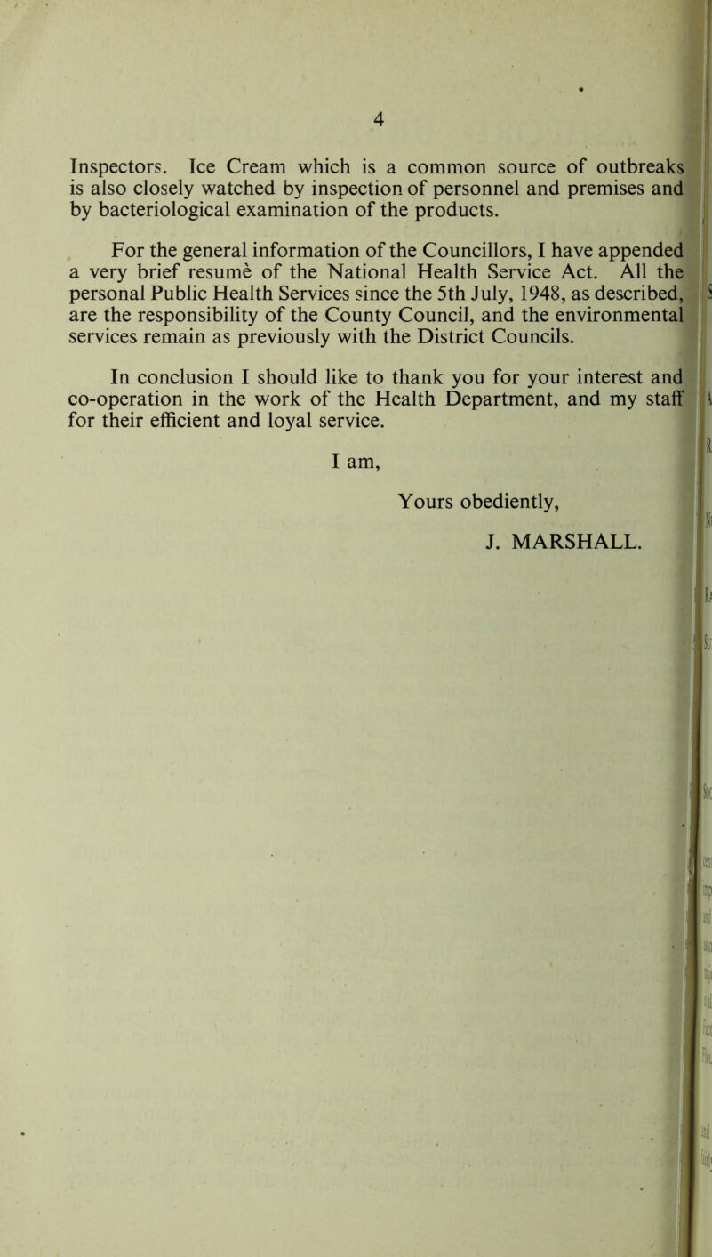 Inspectors. Ice Cream which is a common source of outbreaks is also closely watched by inspection of personnel and premises and by bacteriological examination of the products. For the general information of the Councillors, I have appended a very brief resume of the National Health Service Act. All the personal Public Health Services since the 5th July, 1948, as described, 5 are the responsibility of the County Council, and the environmental services remain as previously with the District Councils. In conclusion I should like to thank you for your interest and co-operation in the work of the Health Department, and my staff A for their efficient and loyal service. Yours obediently, J. MARSHALL. I Si
