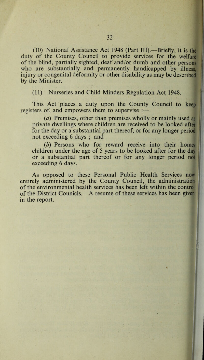 (10) National Assistance Act 1948 (Part III).—Briefly, it is the duty of the County Council to provide services for the welfare of the blind, partially sighted, deaf and/or dumb and other persons who are substantially and permanently handicapped by illness, injury or congenital deformity or other disability as may be described by the Minister. (11) Nurseries and Child Minders Regulation Act 1948. This Act places a duty upon the County Council to keep registers of, and empowers them to supervise :— (a) Premises, other than premises wholly or mainly used as private dwellings where children are received to be looked after for the day or a substantial part thereof, or for any longer period not exceeding 6 days ; and (b) Persons who for reward receive into their homes children under the age of 5 years to be looked after for the day or a substantial part thereof or for any longer period not exceeding 6 days. As opposed to these Personal Public Health Services now entirely administered by the County Council, the administration of the environmental health services has been left within the control of the District Counicls. A resume of these services has been given in the report.