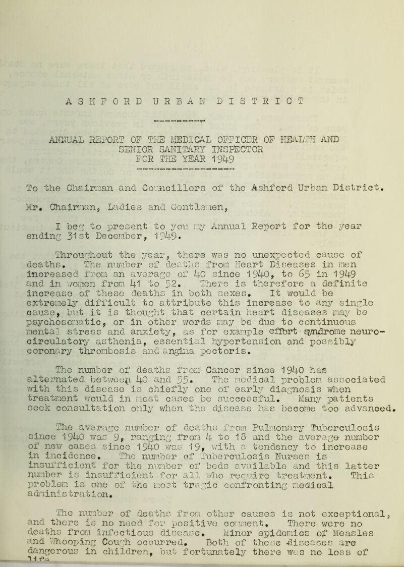 ANNUAL REPORT OF TPIE MEDICAL OFFICER OF HEALTH AND SENIOR SANITARY INSPECTOR FOR THE YEAR 1949 To the Chairman and Councillors of the Ashford Urban District. Mr. Chairman, Ladies and Gentlemen, I beg to present to yon my Annual Report for the year ending 31st December, 1949* Throughout the year, there was no unexpected cause of deaths. The number of deaths from Heart Diseases in men increased from an average of 40 since 1940, to 65 in 1949 and in '//omen from 41 to 52. There is therefore a definite increase of these deaths in both sexes. It would be extremely difficult to attribute this increase to any single cause, but it is thought that certain heart diseases may be psychosomatic, or in other words may be due to continuous mental stress and anxiety, as for example effort■ qyndrome neuro- circulatory asthenia, essential hypertension and possibly coronary thrombosis and angina pectoris. The number of deaths from Cancer since 1940 has alternated betweep. 40 and 55* The medical problem associated with this disease is chiefly one of early diagnosis when treatment would in most cases be successful. Many patients seek consultation only when the disease has become too advanced. The average number of deaths from Pulmonary Tuberculosis since 1940 was 9, ranging from 4 to 13 and the average number of new cases since 1940 was 19, with a tendency to increase in incidence. The number of Tuberculosis Nurses is insufficient for the number of beds available and this latter number is insufficient for all who require treatment. This problem is. one of the most tragic confronting medical a dninic tration. The number of deaths from other causes is not exceptional, and there is no need for positive comment. There were no deaths from infectious disease. Minor epidemics of Measles and Whooping Cough occurred. Both of these -diseases are dangerous in children, but fortunately there was no loss of 1 ■} fo _