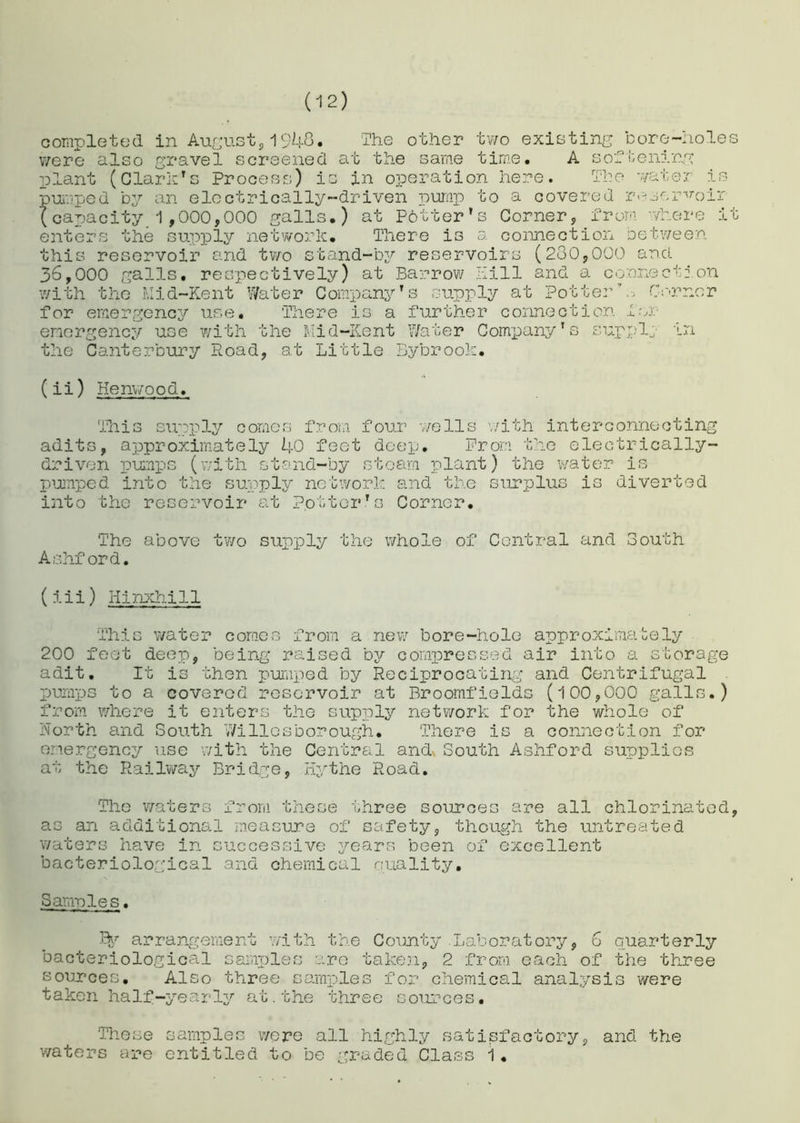 completed in August, 1948. The other two existing bore-holes were also gravel screened at the same time. A softening plant (Clark's Process) is in operation here. The water is pumped by an electrically-driven pump to a covered reservoir (capacity 1,000,000 galls.) at Potter's Corner, from where it enters the supply network. There is a connection between this reservoir and two stand-by reservoirs (280,000 ancl 36,000 galls, respectively) at Barrow Hill and a connection with the Mid-Kent Water Company's supply at Potter’ . Corner for emergency use. There is a further connection for emergency use with the Mid-Kent Water Company's suppl; in the Canterbury Road, at Little Bybrook. (ii) Kenwood. This supply comes from four wells with interconnecting adits, approximately 40 feet deep. Prom the electrically- driven pumps (with stand-by steam plant) the water is pumped into the supply network and the surplus is diverted into the reservoir at Potter's Corner. The above two supply the whole of Central and South. Ashford. (iii) Hinxhill This water comes from a new bore-hole approximately 200 feet deep, being raised by compressed air into a storage adit. It is then pumped by Reciprocating and Centrifugal pumps to a covered reservoir at Broomfields (100,000 galls.) from where it enters the supply network for the whole of North and South V/i lies borough. There is a connection for emergency use with the Central and* South Ashford supplies at the Railway Bridge, Hythe Road. The waters from these three sources are all chlorinated, as an additional measure of safety, though the untreated waters have in successive years been of excellent bacteriological and chemical quality. Samples. % arrangement with the County .Laboratory, 6 quarterly bacteriological samples are taken, 2 from each of the three sources. Also three samples for chemical analysis were taken half-yearly at.the three sources. These samples were all highly satisfactory, and the waters are entitled to be graded Class i•