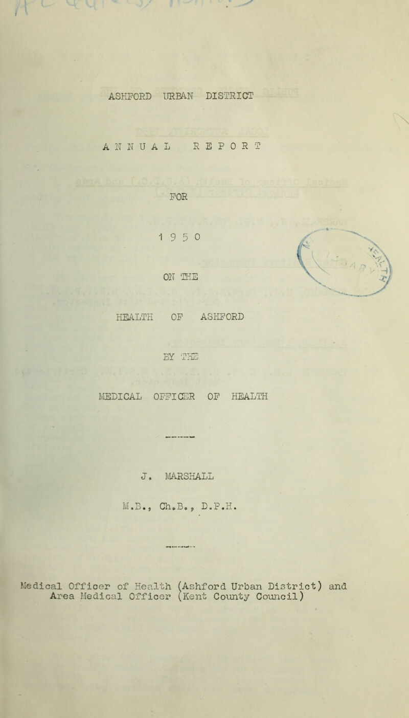 ASHFORD URBA.N DISTRICT ANNUAL REPORT FOR 19 5 0 ON THE HEALTH OF ASHFORD BY MEDICAL OFFICER OF HEALTH J. MARSHALL M•B•, ChoBoj D.P.H. Medical Officer of Health ( Area Medical Officer ( Ashford Urban District) and Kent County Council)