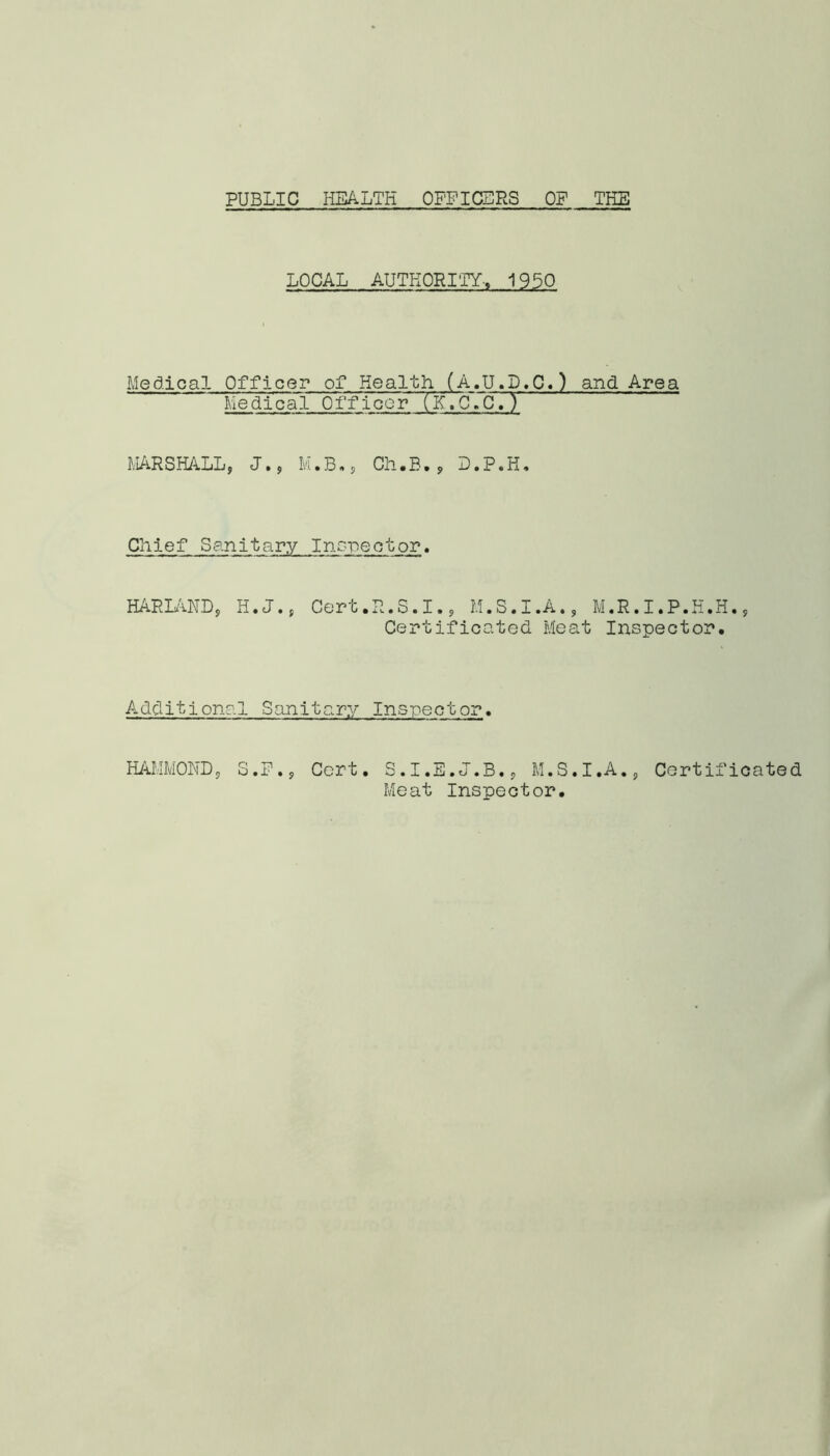 PUBLIC HEALTH OFFICERS OF THE LOCAL AUTHORITY-, 1950 Medical Officer of Health (A.U.D.C.) and Area Medical 0 f f 1 cc r (K 7c~. C . ) MARSHALL, J., M.B., Ch.B., D.P.H. Chief Sanitary Inspector. HARLAND, H.J., Cert.R.S.I., M.S.I.A., M.R.I.P.H.H., Certificated Meat Inspector. Additional Sanitary Inspector. HAMMOND, S.P., Cert. S.I.E.J.B., M.S.I.A., Certificated Meat Inspector.