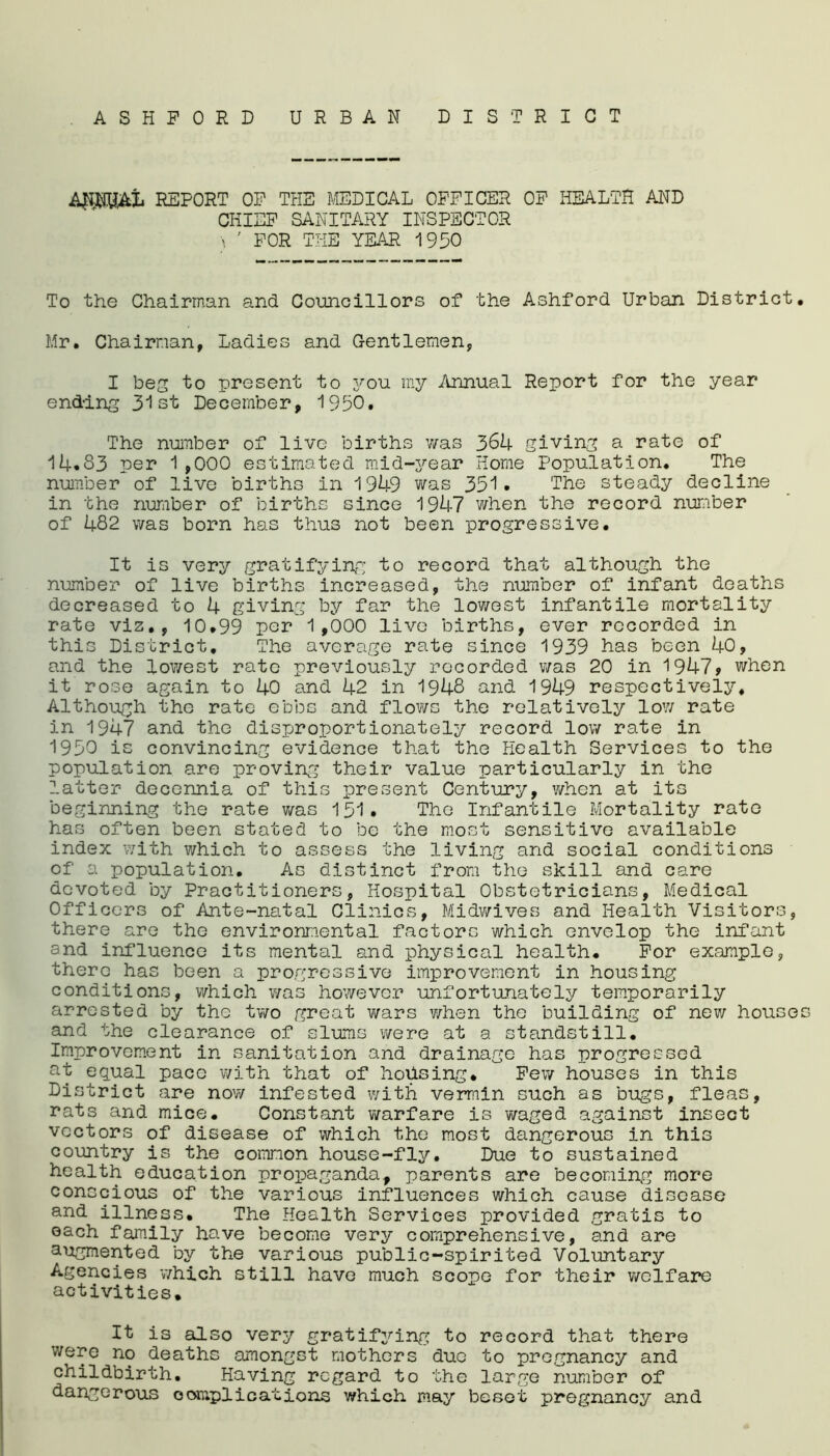 ASHFORD URBAN DISTRICT AJiMJAL REPORT OF THE MEDICAL OFFICER OF HEALTH AND CHIEF SANITARY INSPECTOR \ ' FOR THE YEAR 1930 To the Chairman and Councillors of the Ashford Urban District. Mr. Chairman, Ladies and Gentlemen, I beg to present to you my Annual Report for the year ending 31st December, 1990. The number of live births was 364 giving a rate of 14.83 per 1,000 estimated mid-year Home Population. The number of live births in 1949 was 351. The steady decline in the number of births since 1947 when the record number of 482 was born has thus not been progressive. It is very gratifying to record that although the number of live births increased, the number of infant deaths decreased to 4 giving by far the lowest infantile mortality rate viz., 10.99 par 1,000 live births, ever recorded in this District. The average rate since 1939 has been 40, and the lowest rate previously recorded was 20 in 1947? when it rose again to 40 and 42 in 1948 and 1949 respectively. Although the rate ebbs and flows the relatively low rate in 1947 and the disproportionately record low rate in 1930 is convincing evidence that the Health Services to the population are proving their value particularly in the latter decennia of this present Century, when at its beginning the rate was 131. The Infantile Mortality rate has often been stated to be the most sensitive available index with which to assess the living and social conditions of a population. As distinct from the skill and care devoted by Practitioners, Hospital Obstetricians, Medical Officers of Ante-natal Clinics, Midwives and Health Visitors, there are the environmental factors which envelop the infant and influence its mental and physical health. For example, there has been a progressive improvement in housing conditions, which was however unfortunately temporarily arrested by the two great wars when the building of new houses and the clearance of slums were at a standstill. Improvement in sanitation and drainage has progressed at equal pace with that of housing. Few houses in this District are now infested with vermin such as bugs, fleas, rats and mice. Constant warfare is waged against insect vectors of disease of which the most dangerous in this country is the common house-fly. Due to sustained health education propaganda, parents are becoming more conscious of the various influences which cause disease and illness. The Health Services provided gratis to each family have become very comprehensive, and are augmented by the various public-spirited Voluntary Agencies which still have much scope for their welfare activities. It is also very gratifying to record that there were no deaths amongst mothers duo to pregnancy and childbirth. Having regard to the large number of dangerous c orr.pl i cat ions which may beset pregnancy and