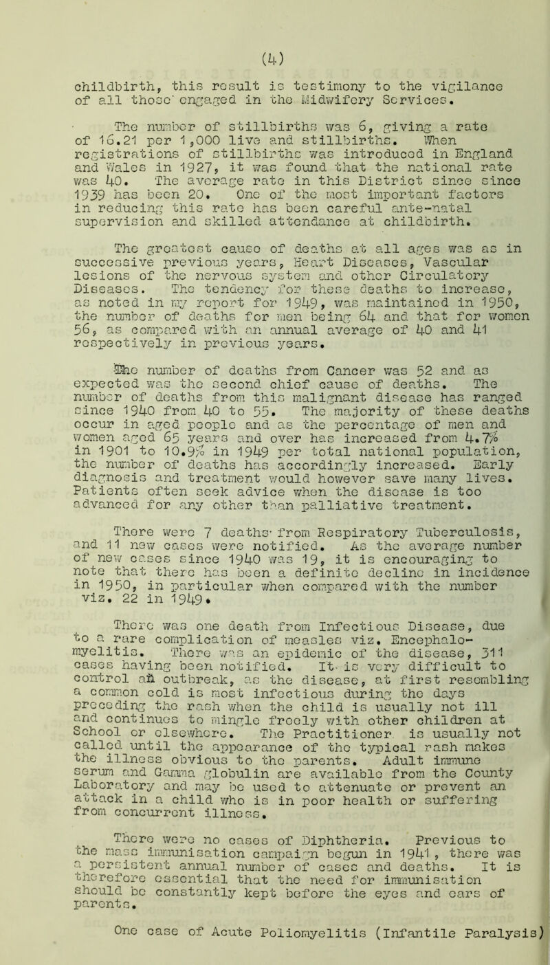 childbirth, this result is testimony to the vigilance of all those’ engaged in the Midwifery Services. The number of stillbirths was 6, giving a rate of 16.21 per 1,000 live and stillbirths. When registrations of stillbirths was introduced in England and Wales in 1927, it was found that the national rate v/as 40. The average rate in this District since since 1939 has been 20. One of the most important factors in reducing this rate has been careful ante-natal supervision and skilled attendance at childbirth. The greatest cause of deaths at all ages was as in successive previous years, Heart Diseases, Vascular lesions of the nervous system and other Circulatory Diseases. The tendency for these deaths to increase, as noted in my report for 1949, was maintained in 1950, the number of deaths for men being 64 and that for women 56, as compared with an annual average of 40 and 41 respectively in previous years. •®ao number of deaths from Cancer was 52 and as expected was the second chief cause of deaths. The number of deaths from this malignant disease has ranged since 1940 from 40 to 55* The majority of these deaths occur in aged people and as the percentage of men and women aged 65 years and over has increased from 4.7% in 1901 to 10.9^o in 1949 per total national population, the number of deaths has accordingly increased. Early diagnosis and treatment would however save many lives. Patients often seek advice when the disease is too advanced for any other than palliative treatment. There were 7 deaths-from Respiratory Tuberculosis, and 11 new cases were notified. As the average number of new cases since 1940 was 19, it is encouraging to note that there has been a definite decline in incidence in 1950, in particular ‘when compared with the number viz. 22 in 1949* There 7/as one death from Infectious Disease, due to a rare complication of measles viz. Encephalo- myelitis. There was an epidemic of the disease, 311 cases having been notified. It- is very difficult to control ail outbreak, as the disease, at first resembling a common cold is most infectious during the days preceding the rash when the child is usually not ill and continues to mingle freely with other children at School or elsewhere. The Practitioner is usually not called until the appearance of the typical rash makes the illness obvious to the parents. Adult immune serum and Gamma globulin are available from the County Laboratory and may be used to attenuate or prevent an attack in a child who is in poor health or suffering from concurrent illness. There were no cases of Diphtheria. Previous to the mass immunisation campaign begun in 1941, there was a persistent annual number of cases and deaths. It is therefore essential that the need for immunisation should be constantly kept before the eyes and oars of parents. One case of Acute Poliomyelitis (infantile Paralysis)