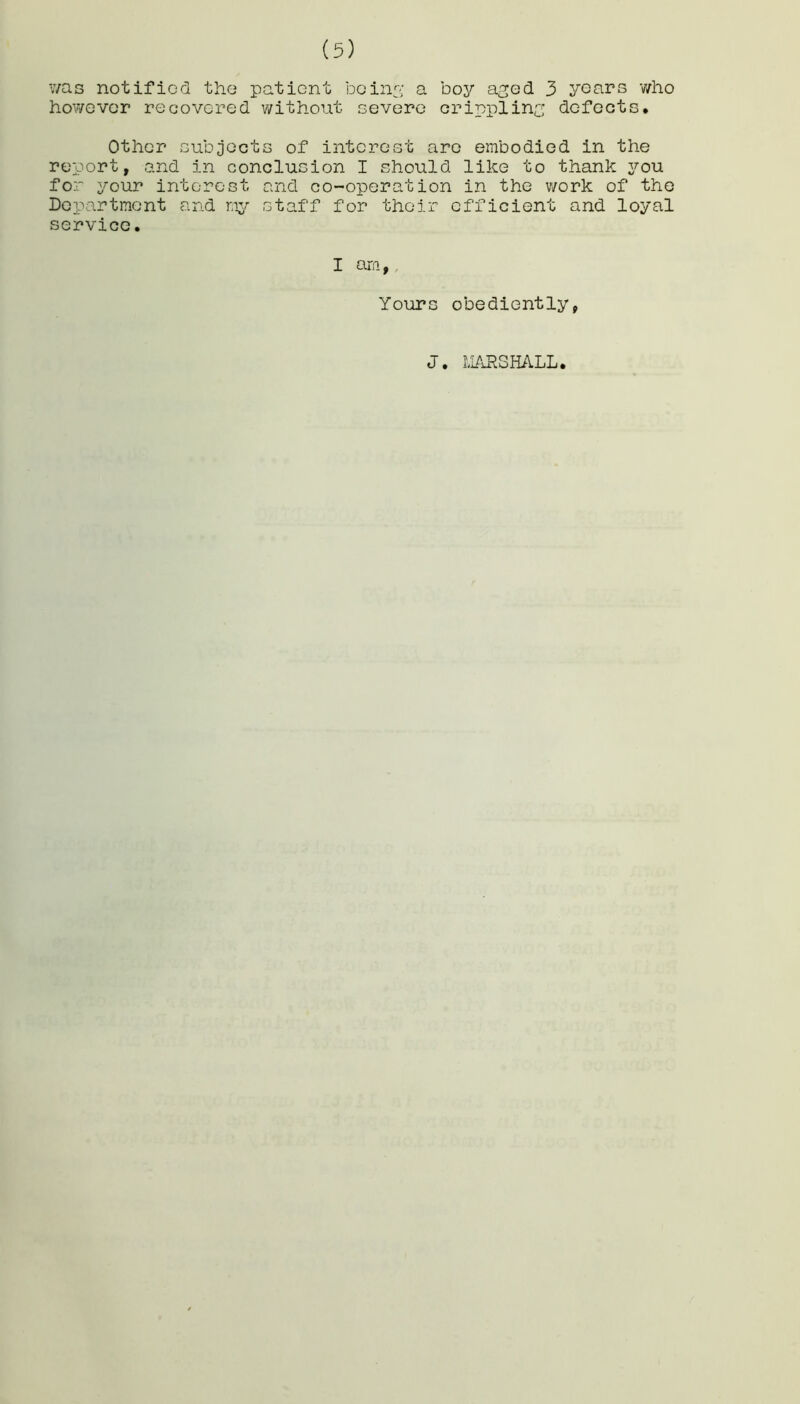 was notified the patient being a boy aged 3 years who however recovered without severe crippling defects. Other subjects of interest arc embodied in the report, and in conclusion I should like to thank you for your interest and co-operation in the work of the Department and my staff for their efficient and loyal service. I am, Yours obediently, J. MARSHALL.