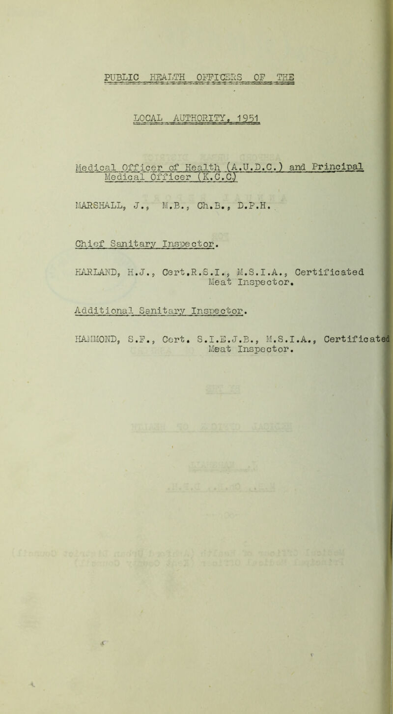 PUBLIC HEALTH OFFICERS OP THE LOCAL AUTHORITY. 1951 Medical Officer of Health (A.U.D.C.) and Principal Medical Officer (K.C.CT MARSHALL, J., M.B., Ch.B., D.P.H. Chief Sanitary Inspector. HAPLAUD, H.J., Cert.R.S.I., M.S.I.A., Certificated Meat Inspector* Additional Sanitary Inspector. HAMMOND, S.P., Cert* S.I.E.J.B., M.S.I.A., Certificated Meat Inspector.