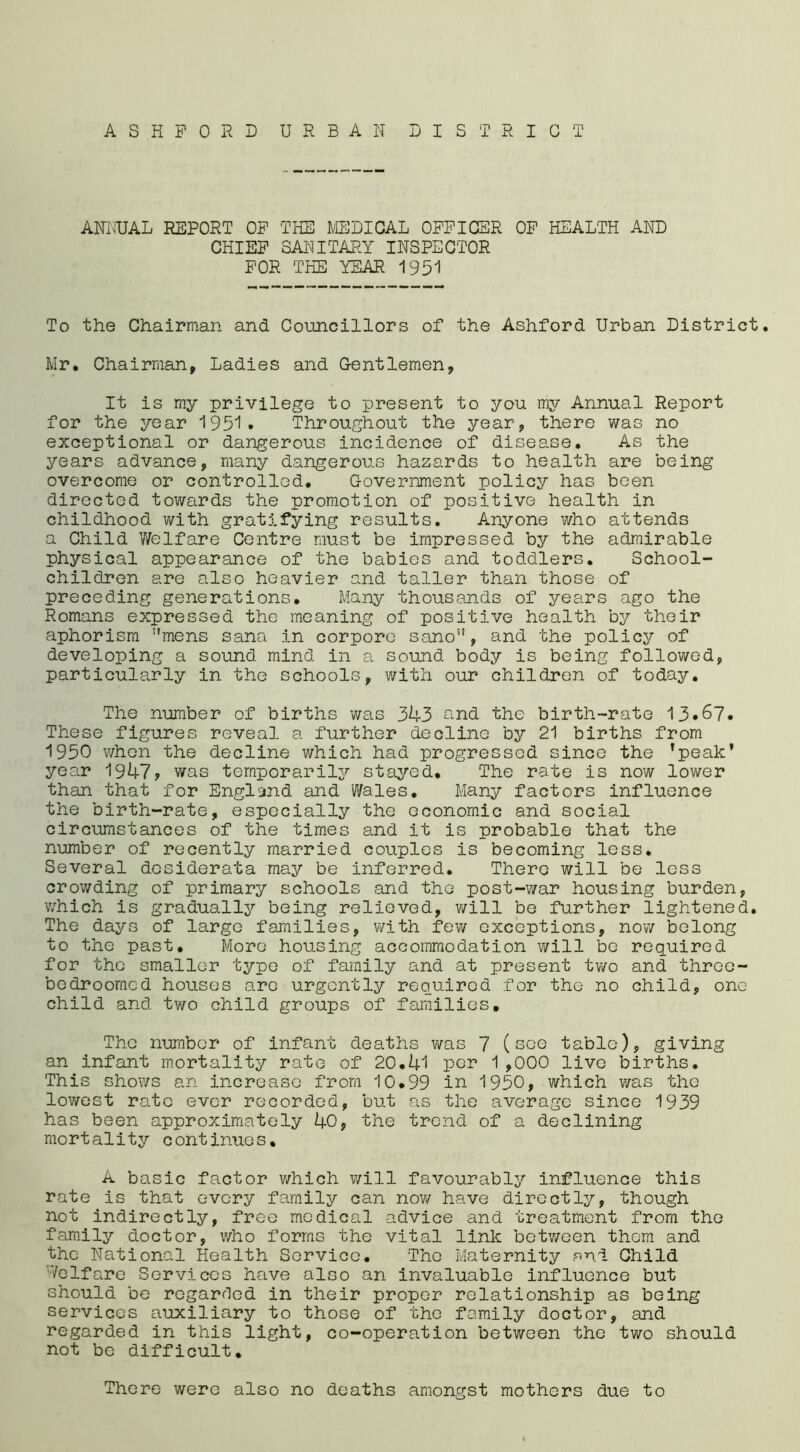 ASHFORD URBAN DISTRICT ANNUAL REPORT OF THE MEDICAL OFFICER OF HEALTH AND CHIEF SANITARY INSPECTOR FOR THE YEAR 1951 To the Chairman and Councillors of the Ashford Urban District. Mr. Chairman, Ladies and Gentlemen, It is my privilege to present to you my Annual Report for the year 1951 • Throughout the year, there was no exceptional or dangerous incidence of disease. As the years advance, many dangerous hazards to health are being overcome or controlled. Government policy has been directed towards the promotion of positive health in childhood with gratifying results. Anyone who attends a Child Welfare Centre must be impressed by the admirable physical appearance of the babies and toddlers. School- children are also heavier and taller than those of preceding generations. Many thousands of years ago the Romans expressed the meaning of positive health by their aphorism mens Sana in corpore sano, and the policy of developing a sound mind in a sound body is being followed, particularly in the schools, with our children of today. The number of births was 343 and the birth-rate 13*67* These figures reveal a further decline by 21 births from 1950 when the decline which had progressed since the ’peak’ year 1947? was temporarily stayed. The rate is now lower than that for England and Wales. Many factors influence the birth-rate, especially the economic and social circumstances of the times and it is probable that the number of recently married couples is becoming less. Several desiderata may be inferred. There will be less crowding of primary schools and the post-war housing burden, •which is gradually being relieved, will be further lightened. The days of large families, with few exceptions, now belong to the past. More housing accommodation will be required for the smaller type of family and at present two and three- bedroomcd houses are urgently required for the no child, one child and two child groups of families. The number of infant deaths was 7 (see table), giving an infant mortality rate of 20.41 per 1,000 live births. This shows an increase from 10.99 in 1950, which was the lowest rate ever recorded, but as the average since 1939 has been approximately 40, the trend of a declining mortality continues. A basic factor which will favourably influence this rate is that every family can now have directly, though not indirectly, free medical advice and treatment from the family doctor, who forms the vital link between them and the National Health Service. The Maternity and Child Welfare Services have also an invaluable influence but should be regarded in their proper relationship as being services auxiliary to those of the family doctor, and regarded in this light, co-operation between the two should not be difficult. There were also no deaths amongst mothers due to