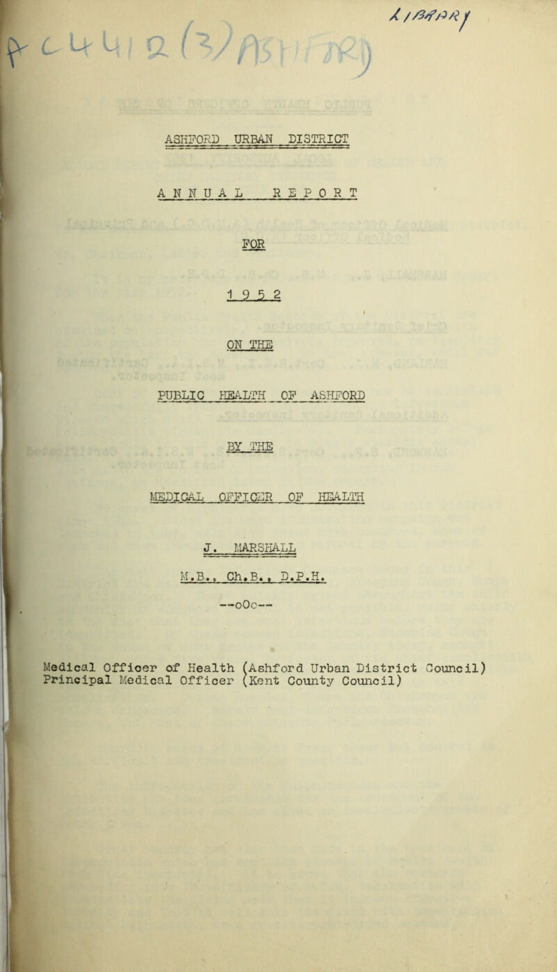 l> V- ASHFORD URBAN DISTRICT ANNUAL REPORT FOR 19 5 2 i ON THE PUBLIC HEALTH_ OF ASHFORD BY THE MEDICAL OFFICLR OF HEALTH JJL_ MARSHALL M.B.,, Ch»B> . D.P.H. —oOc— Medical Officer of Health (Ashford Urban District Council) Principal Medical Officer (Kent County Council)