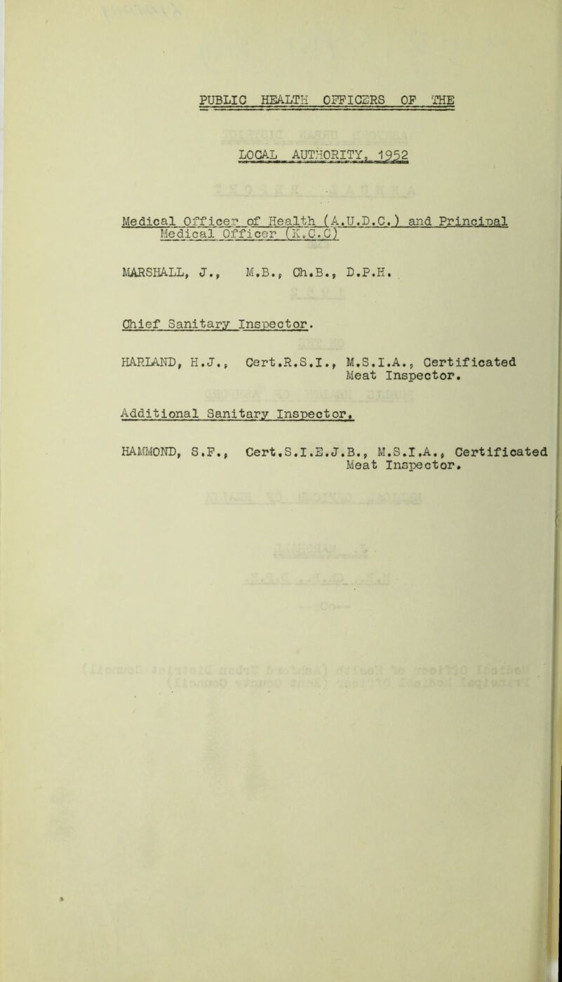 PUBLIC HEALTH OFFICERS OF THE LOCAL Medical Officer of Health (A.U.D.C.) and Principal Medical OfTicerTK.C.C? MARSHALL, J., M.B., Ch.B., D.P.H. Chief Sanitary Inspector. HAPLAND, H.J., Cert.R.S.I., M.S.I.A., Certificated Meat Inspector. Additional Sanitary Inspector. HAMMOND, S.F., Cert.S.I.E.J.B., M.S.I.A., Certificated Meat Inspector.