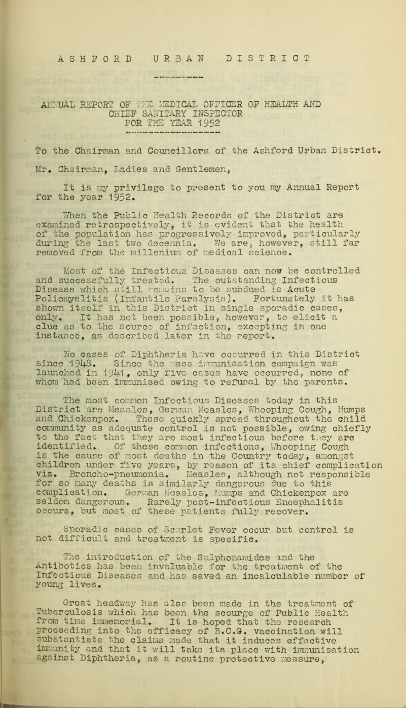 ASHFORD URBAN DISTRICT ANNUAL REPORT OP THE LIED I CAL OPPICER OP HEALTH AND CHIEF SANITARY INSPECTOR FOR THE YEAR 1952 To the Chairman and Councillors of the Ashford Urban District. Mr. Chairman, Ladies and Gentlemen, It is my privilege to present to you my Annual Report for the year 1952. ‘Then the Public Health Records of the District are examined retrospectively, it is evident that the health of the population has progressively improved, particularly during the last two decennia. We are, however, still far removed from the milleniun of medical science. Most of the Infectious Diseases can nov7 be controlled and successfully treated. The outstanding Infectious Disease which still remains to be subdued is Acute Poliomyelitis (infantile Paralysis). Fortunately it has shown itself in this District in single sporadic cases, only. It has not been possible, however, to elicit a clue as to the source of infection, excepting in one instance, as described later in the report. No cases of Diphtheria have occurred in this District since 1943. Since the mass immunisation campaign was launched in 1941, only five cases have occurred, none of whom had been immunised owing to refusal by the parents. The most common Infectious Diseases today in this District are Measles, German Measles, Whooping Cough, Mumps and Chickenpox. These quickly spread throughout the child community as adequate control is not possible, owing chiefly to the fact that they are most infectious before they are identified. Of these common infections, Whooping Cough is the cause of most deaths in the Country today, amongst children under five years, by reason of its chief complication viz. Broncho-pneumonia. Measles, although not responsible for so many deaths is similarly dangerous due to this complication. German Measles, Mumps and Chickenpox are seldom dangerous. Rarely post-infectious Encephalitis occurs, but most of these patients fully recover. Sporadic cases of Scarlet Fever occur but control is not difficult and treatment is specific. The introduction of the Sulphonamides and the Antibotics has been invaluable for the treatment of the Infectious Diseases and has saved an incalculable number of young lives. Great headway has also been made in the treatment of Tuberculosis which has been the scourge of Public Health from time immemorial. It is hoped that the research proceeding into the efficacy of B.C.G. vaccination will substantiate the claims made that it induces effective immunity and that it will take its place with immunisation against Diphtheria, as a routine protective measure,