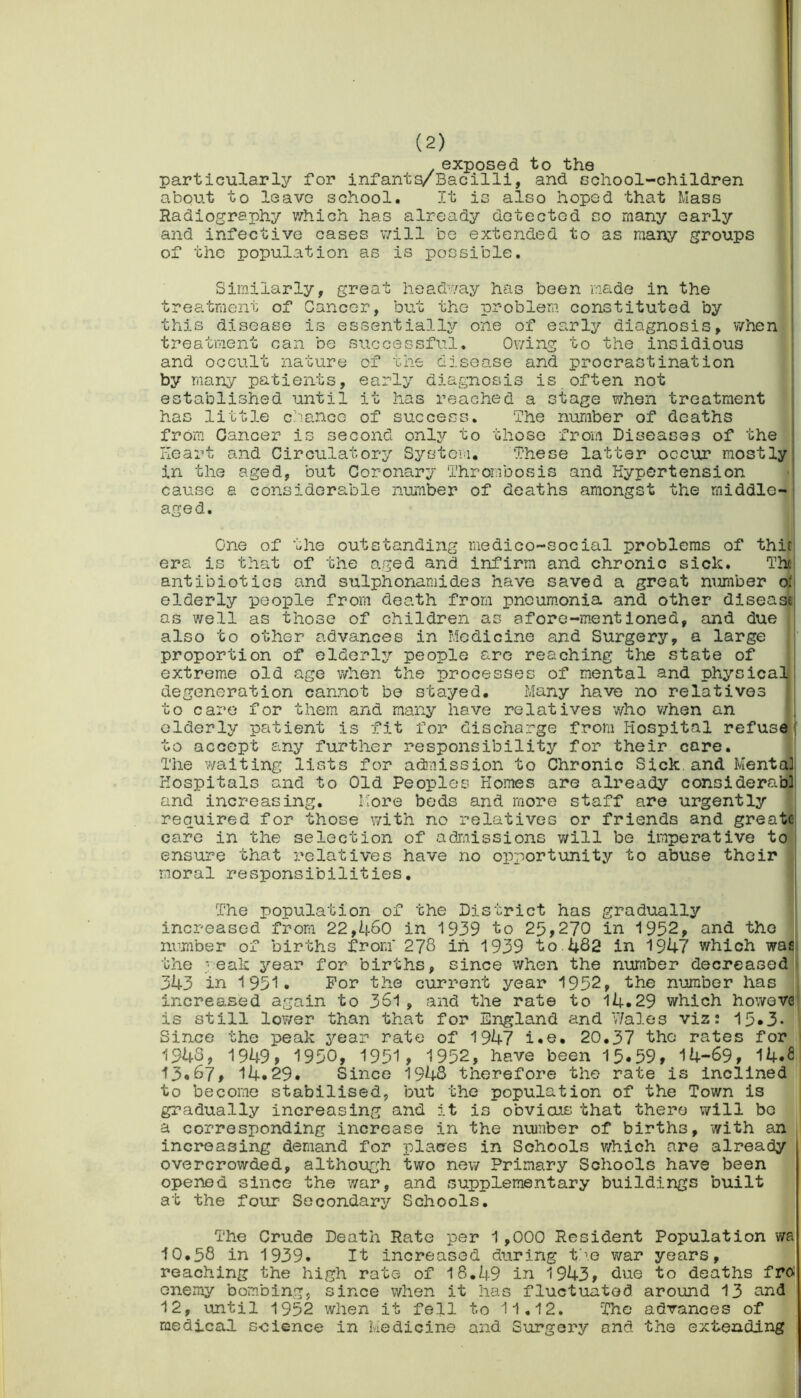 exposed to the particularly for infants/Bacilli, and school-children about to leave school. It is also hoped that Mass Radiography which has already detected so many early and infective cases will be extended to as many groups of the population as is possible. Similarly, great headway has been made in the treatment of Cancer, but the problem constituted by this disease is essentially one of early diagnosis, when treatment can be successful. Owing to the insidious and occult nature of the disease and procrastination by many patients, early diagnosis is often not established until it has reached a stage when treatment has little dance of success. The number of deaths from Cancer is second only to those from Diseases of the Heart and Circulatory System. These latter occur mostly in the aged, but Coronary Thrombosis and Hypertension cause a considerable number of deaths amongst the middle- aged. One of the outstanding medico-social problems of thit: era is that of the aged and infirm and chronic sick. The antibiotics and sulphonamide3 have saved a great number oi elderly people from death from pneumonia and other disease as well as those of children as afore-mentioned, and due also to other advances in Medicine and Surgery, a large proportion of elderly people are reaching the state of extreme old age when the processes of mental and physical degeneration cannot be stayed. Many have no relatives to care for them and many have relatives who when an elderly patient is fit for discharge from Hospital refuse to accept any further responsibility for their care. The waiting lists for admission to Chronic Sick, and Mental Hospitals and to Old Peoples Homes are already considerabl and increasing. More beds and more staff are urgently required for those with no relatives or friends and greate care in the selection of admissions will be imperative to ensure that relatives have no opportunity to abuse their moral responsibilities. The population of the District has gradually increased from 22,460 in 1939 to 25,270 in 1952, and the number of births from' 278 in 1939 to.482 in 1947 which wa the peak year for births, since when the number decreased 343 in 1951. For the current year 1952, the number has increased again to 361, and the rate to 14.29 which howeve is still lower than that for England and Wales viz: 15*3- Since the peak year rate of 1947 i.e. 20.37 tho rates for 1948, 1949, 1950, 1951, 1952, have been 15.59, 14-69, 14.S 13.67, 14.29. Since 1948 therefore the rate is inclined to become stabilised, but the population of the Town is gradually increasing and it is obvious that there will be a corresponding increase in the number of births, with an increasing demand for j)laces in Schools which are already overcrowded, although two new Primary Schools have been opened since the war, and supplementary buildings built at the four Secondary Schools. The Crude Death Rate per 1,000 Resident Population wa 10.58 in 1939. It increased during tho war years, reaching the high rate of 18.49 in 1943, due to deaths fro. onemy bombing, since when it has fluctuated around 13 and 12, until 1952 when it fell to 11.12. The advances of medical science in Medicine and Surgery and the extending