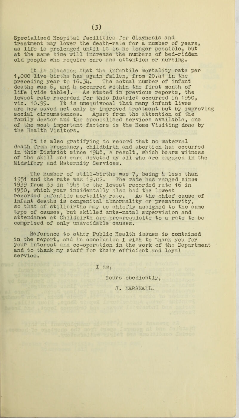 Specialised Hospital facilities for diagnosis and treatment may lower the death-raLe for a number of years, as life is prolonged until it is no longer possible, but at the same tine will increase the numbers of bed-ridden old people who require care and attention or nursing. It is pleasing that the infantile mortality rate per 1,000 live births has again fallen, from 20.41 in the preceding year to 16,34. The actual number of infant deaths was 6, and 4 occurred within the first month of life (vide table). As stated in previous reports, the lowest rate recorded for this District occurred in 1950, viz. 10.99. It is unequivocal that many infant lives are now saved not only by improved treatment but by improving social circumstances. Apart from the attention of the family doctor and the specialised services available, one of the most important factors is the Home Visiting done by the Health Visitors. It is also gratifying to record that no maternal death from pregnancy, childbirth and abortion has occurred in this District since 1948, a result, which bears witness of the skill and care devoted by all who are engaged in the Midwifery and Maternity Services. The number of still-births was 7, being 4 less than 1951 and the rate was 19.02. The rate has ranged since 1939 from 33 in 1945 to the lowest recorded rate 16 in 1950, which year incidentally also had the lowest recorded infantile mortality rate. As the chief cause of infant deaths is congenital abnormality or prematurity, so that of stillbirths may be chiefly assigned to the same type of causes, but skilled ante-natal supervision and attendance at Childbirth are pre-requisite to a rate to be comprised of only unavoidable causes. Reference to other Public Health issues is contained in the report, and in conclusion I wish to thank you for your interest and co-operation in the work of the Department and to thank my staff for their efficient and loyal service. I am, Yours obediently, J. MARSHALL.