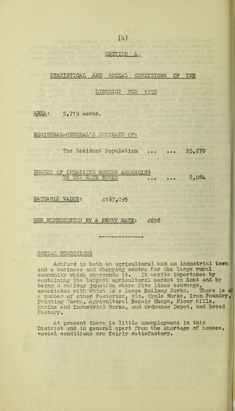 SECTION A. STATISTICAL AND SOCIAL CONDITIONS OF THE DISTRICT_ FOR 1952 AREA; 5,719 acres. REGISTRAR-GENERALS ESTIMATE OF; The Resident Population 25>270 NUMBER OF INHABITED HOUSES ACCORDING TO THE RxiTE BOOPCS 8,084 RATEABLE VALUE; £167,095 SUM REPRESENTED BY A PENNY RATE: £698 SOCIAL CONDITIONS Ashford is both an agricultural and an industrial town and a business and shopping centre for the large rural community which surrounds it. It merits importance by containing the largest agricultural market in Kent and by being a railway junction where five lines converge, associated with which is a large Railway Works, There is a number of other Factories, viz. Cycle Works, Iron Foundry Printing Forks, Agricultural Repair Shops, Flour Mills, Marine and Industrial Works, and Ordnance Depot, and Bread Factory. At present there is little unemployment in this District and in general apart from the shortage of houses, social conditions are fairly satisfactory.