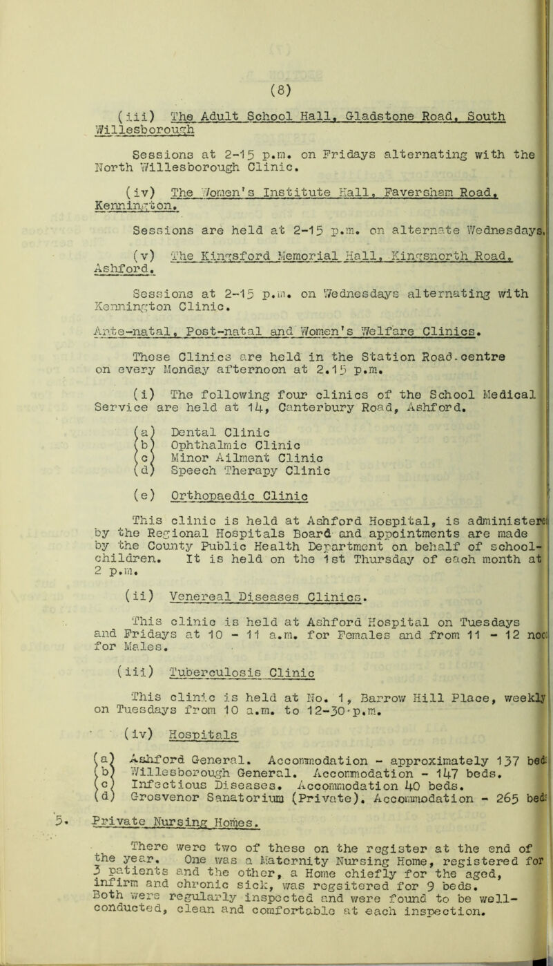 (iii) The Adult School Hall, Gladstone Road, South Willesborough Sessions at 2-15 p.m. on Fridays alternating with the North Willesborough Clinic. (iv) The Women*s Institute Hall, Faversham Road. Kennington. Sessions are held at 2-15 p.m. on alternate Wednesdays, (v) The Kingsford Memorial Hall. Kingsnorth Road. Ashford. Sessions at 2-15 p.m* on Wednesdays alternating with Kennington Clinic. Ante-natal. Post-natal and Women’s Welfare Clinics• These Clinics are held in the Station Road.centre on every Monday afternoon at 2.15 p.m. (i) The following four clinics of the School Medical Service are held at 14, Canterbury Road, Ashford. (a) Dental Clinic (b) Ophthalmic Clinic (c) Minor Ailment Clinic (d) Speech Therapy Clinic (e) Orthopaedic Clinic This clinic is held at Ashford Hospital, is administere by the Regional Hospitals Board and appointments are made by the County Public Health Department on behalf of school- children. It is held on the 1st Thursday of each month at 2 p.m. (ii) Venereal Diseases Clinics. This clinic is held at Ashford Hospital on Tuesdays and Fridays at 10 - 11 a.m. for Females and from 11 - 12 noo; for Males. (iii) Tuberculosis Clinic This clinic is held at No. 1, Barrow Hill Place, weekly on Tuesdays from 10 a.m. to 12-30'p.m. (iv) Hospitals (a) Ashford General. Accommodation - approximately 137 bed (o) Willesborough General. Accommodation - 147 beds. (c) Infectious Diseases. Accommodation 40 beds. (d) Grosvenor Sanatorium (Private). Accommodation - 265 bed: Private Nursing Homes. There were two of these on the register at the end of the year. One was a Maternity Nursing Home, registered for 3 patients and the other, a Home chiefly for the aged, infirm and chronic sick, was rcgsitered for 9 beds. Both were regularly inspected and were found to be well- conducted, clean and comfortable at each inspection.