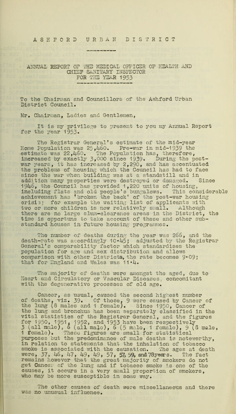 ASHFORD URBAN DISTRICT ANNUAL REPORT OF THE MEDICAL OFFICER OF HEALTH AND CHIEF SANITARY INSPECTOR FOR THE YEAR 1953 To the Chairman and Councillors of the Ashford Urban District Council. Mr. Chairman, Ladies and Gentlemen, It is my privilege to present to you my Annual Report for the year 1953• The Registrar General1s estimate of the mid-year Home Population was 25,460. Pre-war in mid-1939 the estimate was 22,460. The Population has, therefore, increased by exactly 3,000 since 1939* During the post- war years, it has increased by 2,290, and has accentuated the problems of housing which the Council has had to face since the war when building -was at a standstill and in addition many properties were destroyed or damaged. Since 1946, the Council has provided 1,220 units of housing, including flats and old people’s bungalows. This considerable achievement has * broken the back’ of the post-war housing crisis; for example the waiting list of applicants with two or more children is now relatively small. Although there are no large slum-clearance areas in the District, the time is opportune to take account of these and other sub- standard houses in future housing programmes. The number of deaths during the year was 266, and the death-rate was accordingly 10*45; adjusted by the Registrar General's comparability factor which standardises the population for age and sex distribution and allows comparison with other Districts, the rate becomes 9*09; that for England and Wales was 11•4• The majority of deaths were amongst the aged, due to Heart and Circulatory or Vascular Diseases, concomitant with the degenerative processes of old age. Cancer, as usual, caused the second highest number of deaths, viz. 39* Of those. 9 were caused by Cancer of the lung (8 males and 1 female). Since 1950, Cancer of the lung and bronchus has been separately classified in the vital statistics of the Registrar General, and the figures for 1950, 1951# 1952, and 1953 have been respectively 3 (all male), 6 (all ma^o), 6 (5 male, 1 female), 9 ^8 male 1 female). These figures are small for statistical purposes but the predominance of male deaths is noteworthy, in relation to statements that the inhalation of tobacco smoke is associated with the causation. The ages at death were, 37, 46, 47, 49, 49, 57, 57,59, and78years. The fact remains however that the great majority of smokers do not get Cancer of the lung and if tobacco smoke is one of the causes, it occurs in a very small proportion of smokers, who may be more susceptible in some way. The other causes of death were miscellaneous and there was no unusual influence.