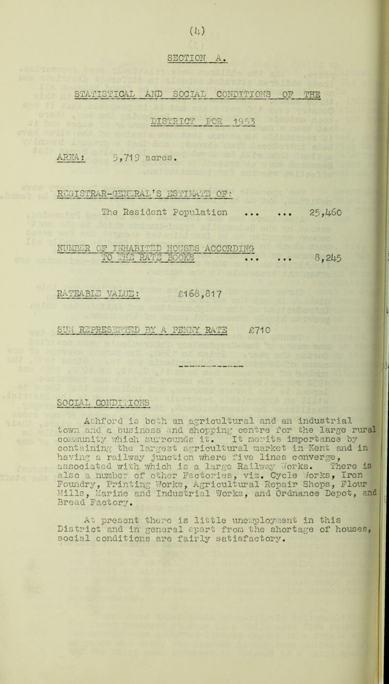 SECTION A, statist: AND SOCIAL CONDITIONS OF THE DISTRICT FOR 19 0.5 AREA ; 9,719 acres. RLG-ISTRAP-GENERALT S ESTIMATE OF - The Resident Population 20,460 NUMBER OF INHABITED HOUSES ACCORDING TO THE RATE BOOKS 8,245 RATEABLE VALUE: £168,817 SUM REPRESENTED BY A PENNY RATE £710 SOCIAL CONDITIONS Ashford is both an agricultural and an industrial town and a business and shopping centre for the large rural community which surrounds it. It merits importance by containing the largest agricultural market in Kent and in having a railway junction where five lines converge, associated with which is a large Railway Honks. There is also a number of other Factories, viz. Cycle /orks. Iron Foundry, Printing Works, Agricultural Repair Shops, Flour Mills, Marine and Industrial Works, and Ordnance Depot, and Bread Factory. At present there is little unemployment in this District and in general apart from the shortage of houses, social conditions are fairly satisfactory.