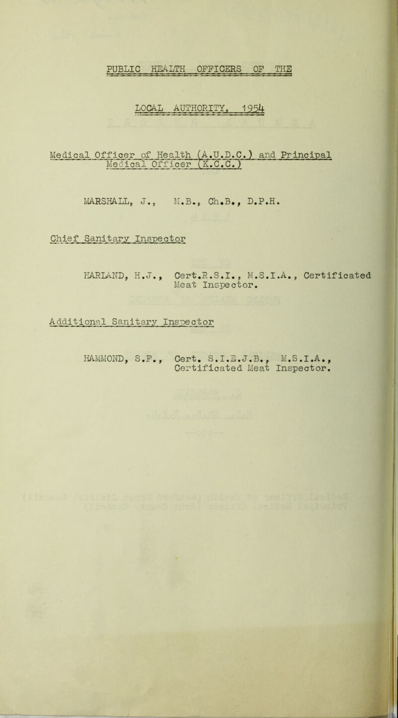 PUBLIC HEALTH OFFICERS OF THE LOCAL AUTHORITY, 1954 Medical Officer of Health (A.U.D.C.) and Principal Medical Officer (K.'C.C. y MARSHALL, J., M♦B., Ch,B*, D.P.H. Chief Sanitary Inspector KARLAND, H.J., Cert.R.S.I., M.S.I.A., Certific Meat Inspector. Additional Sanitary Inspector Cert. S.I.E.J.B., M.S.I.A., Certificated Meat Inspector. HAMMOND, S.F.,