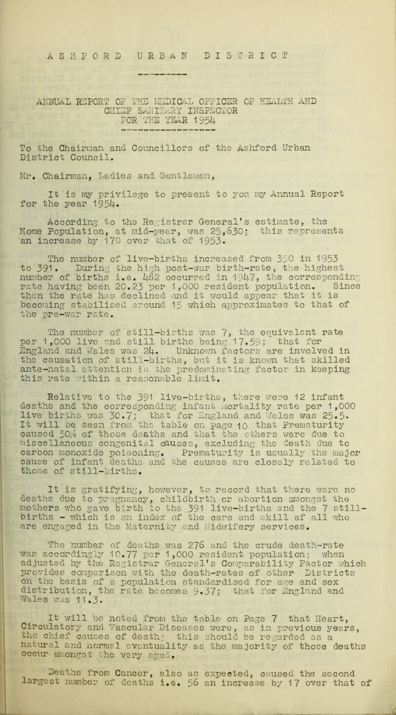 ASHFORD URBAN DISTRICT ANNUAL REPORT OF THE MEDICAL OFFICER OF HEALTH AND CHIEF SANITARY INSPECTOR FOR THE YEAR 1954 To the Chairman and Councillors of the Ashford Urban District Council. Mr. Chairman, Ladies and Gentlemen, It is my privilege to present to you my Annual Report for the year 1954. According to the Registrar General’s estimate, the Home Population, at mid-year, was 25,630: this represents an increase by 170 over that of 1953. The number of live-births increased from 350 in 1953 to 391. During the high post-war birth-rate, the highest number of births i.e. 482 occurred in 1947, the corresponding rate having been 20.23 per 1,000 resident population. Since then the rate has declined and it would appear that it is becoming stabilised around 15 which approximates to that of the pre-war rate. The number of still-births was 7, the equivalent rate per 1,000 live and still births being 17.59; that for England and Wales was 24. Unknown factors are involved in the causation of still-births, but it is known that skilled ante-natal attention is the predominating factor in keeping this rate within a reasonable limit. Relative to the 391 live-births, there were 12 infant deaths and the corresponding infant mortality rate per 1 ,000 live births was 30.7; that for England and Wales was 25*5. It will be seen from the table on page io that Prematurity caused 50yo of those deaths and that the others were due to miscellaneous congenital causes, excluding the death due to carbon monoxide poisoning. Prematurity is usually the major cause of infant deaths and the causes are closely related to those of still-births. It is gratifying, however, to record that there were no deaths due to pregnancy, childbirth or abortion amongst the mothers who gave birth to the 391 live-births and the 7 still- births - which is an index of the care and skill af all who are engaged in the Maternity and Midwifery services. The number of deaths was 276 and the crude death-rate was accordingly 10.77 per 1,000 resident population; when adjusted ay the Registrar General's Comparability Factor which provides comparison with the death-rates of other Districts on the basis of a population standardised for age and sex distribution, the rate becomes 9.37; that for England and Wales was 11.3. It will be noted from the table on Page 7 that Heart, Circulatory and Vascular Diseases were, as in previous years, the chief causes of death; this should be regarded as a natural and normal eventuality as the majority of those deaths occur amongst the very aged. Deaths from Cancer, also as expected, caused the second largest number of deaths i.e. 56 an increase by 17 over that of