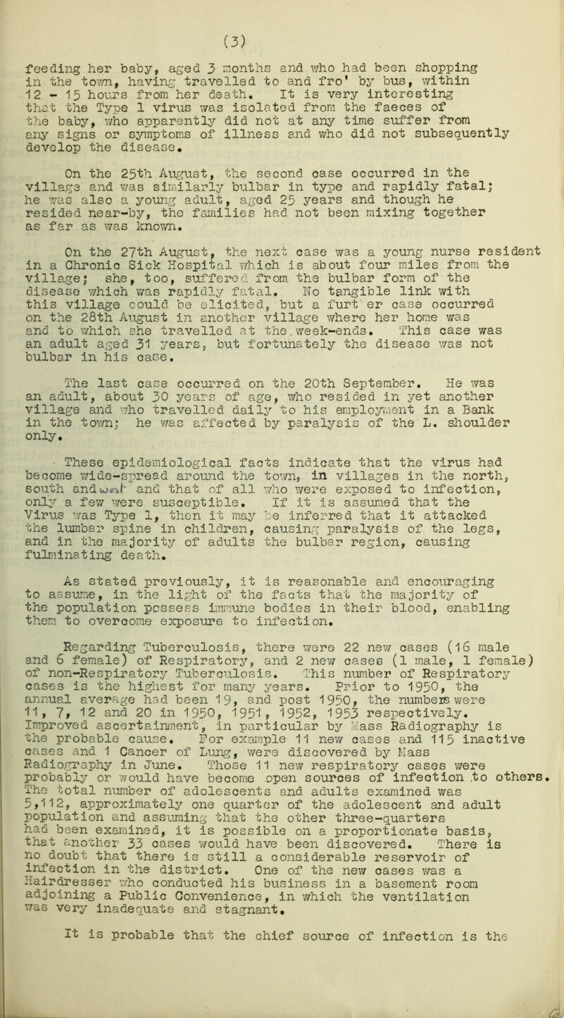 feeding her baby, aged 3 months and who had been shopping in the town, having travelled to and fro’ by bus, within 12-15 hours from her death. It is very interesting that the Type 1 virus was isolated from the faeces of the baby, who apparently did not at any time suffer from any signs or symptoms of illness and who did not subsequently develop the disease. On the 25th August, the second case occurred in the village and was similarly bulbar in type and rapidly fatal; he was also a young adult, aged 25 years and though he resided near-by, the families had not been mixing together as far as was known. On the 27th August, the next case was a young nurse resident in a Chronic Sick Hospital which is about four miles from the village; she, too, suffered from the bulbar form of the disease which was rapidly fatal. No tangible link with this village could be elicited, but a furt er case occurred on the 28th August in another village where her home was and to which she travelled at the.week-ends. This case was an adult aged 31 years, but fortunately the disease was not bulbar in his case. The last case occurred on the 20th September. He was an adult, about 30 years of age, who resided in yet another village and who travelled daily to his employment in a Bank in the town; he was affected by paralysis of the L. shoulder only. • These epidemiological facts indicate that the virus had become wide-spread around the town, in villages in the north, south andu>e'.i' and that of all who were exposed to infection, only a few were susceptible. If it is assumed that the Virus was Type 1, then it may be inferred that it attacked the lumbar spine in children, causing paralysis of the legs, and in the majority of adults the bulbar region, causing fulminating death. As stated previously, it is reasonable and encouraging to assume, in the light of the facts that the majority of the population possess immune bodies in their blood, enabling them to overcome exposure to infection. Regarding Tuberculosis, there were 22 new cases (16 male and 6 female) of Respiratory, and 2 new cases (l male, 1 female) of non-Respiratory Tuberculosis. This number of Respiratory cases is the highest for many years. prior to 1950, the annual average had been 19, and post 1950, the numbers were 11, 7, 12 and 20 in 1950, 1951, 1952, 1953 respectively. Improved ascertainment, in particular by Mass Radiography is the probable cause. For example 11 new cases and 115 inactive cases and 1 Cancer of Lung, were discovered by Mass Radiography in June. Those 11 new respiratory cases were probably or would have become open sources of infection .to others. The total number of adolescents and adults examined was 5,112, approximately one quarter of the adolescent and adult population and assuming that the other three-quarters had been examined, it is possible on a proportionate basis, that another 33 cases would have been discovered. There is no doubt that there is still a considerable reservoir of infection in the district. One of the new cases was a Hairdresser who conducted his business in a basement room adjoining a Public Convenience, in which the ventilation was very inadequate and stagnant. It is probable that the chief source of infection is the