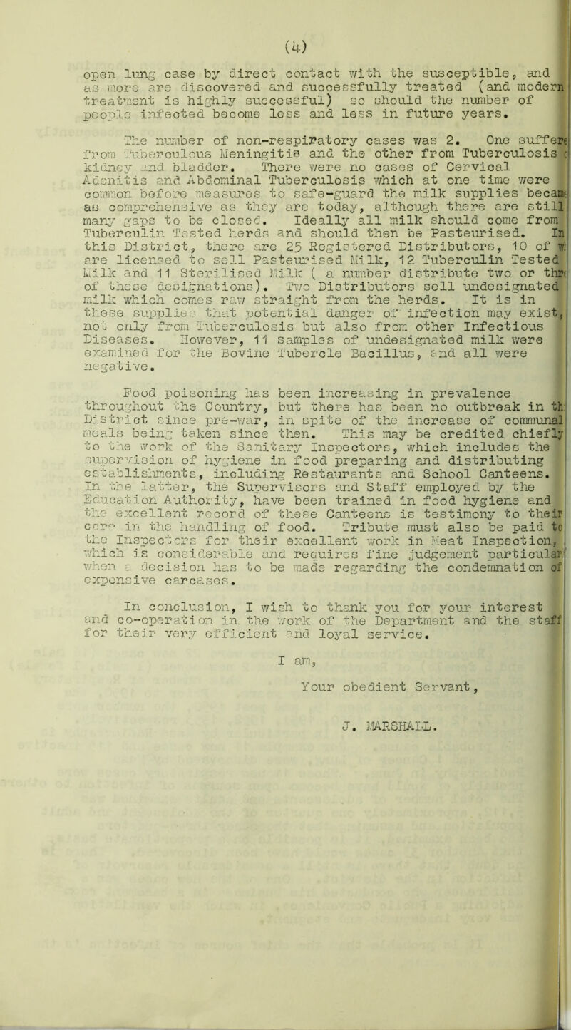 open lung case by direct contact with the susceptible;, and as more are discovered and successfully treated (and modern treatment is highly successful) so should the number of people infected become less and less in future years. The number of non-respiratory cases was 2. One suffere from Tuberculous Meningitis and the other from Tuberculosis c kidney and bladder. There were no cases of Cervical Adenitis and Abdominal Tuberculosis which at one time were common before measures to safe-guard the milk supplies becamt as comprehensive as they are todays, although there are still many gaps to be closed. Ideally all milk should come from Tuberculin Tested herds and should then be Pasteurised. In this District, there are 25 Registered Distributors, 10 of w! are licensed to sell Pasteurised Milk, 12 Tuberculin Tested Milk and 11 Sterilised Milk ( a number distribute two or thr of these designations). Two Distributors sell undesignated milk which comes raw straight from the -herds. It is in these supplies that potential danger of infection may exist, not only from Tuberculosis but also from other Infectious Diseases. However, 11 samples of undesignated milk were examined for the Bovine Tubercle Bacillus, and all were negative. Pood poisoning has been increasing in prevalence throughout the Country, but there has been no outbreak in th District since pre-war, in spite of the increase of communal meals being taken since then. This may be credited chiefly to the work of the Sanitary Inspectors, which includes the supervision of hygiene in food preparing and distributing establishments, including Restaurants and School Canteens. In the latter, the Supervisors and Staff employed by the Education Authority, have been trained in food hygiene and the excellent record of these Canteens is testimony to their ccrr' in the handling of food. Tribute must also be paid to the Inspectors for their excellent work in Meat Inspection, which is considerable and requires fine judgement particular when a decision has to be made regarding the condemnation of expensive carcases. In conclusion, I wish to thank you for your interest and co-operation in the work of the Department and the staff for their very efficient and loyal service. I am, Your obedient Servant, J. MARSHALL.