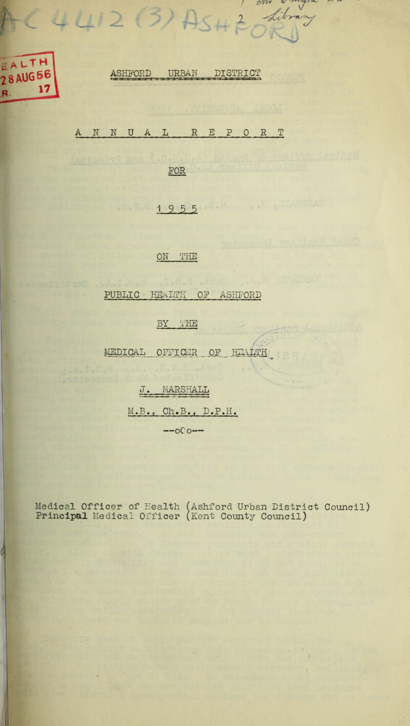 I 1 ASHFORD URBAN DISTRICT ANNUAL REPORT FOR 19 5 5 ON THE PUBLIC HEALTH OF ASHFORD BY THE Medical Officer of Health (Ashford Urban District Council) Principal Medical Officer (Kent Count3>- Council) MEDICAL OFFICER_ OF _ HEALTH J. MARSHALL M.B., Ch.B,, D.P.H —0C0 \ i