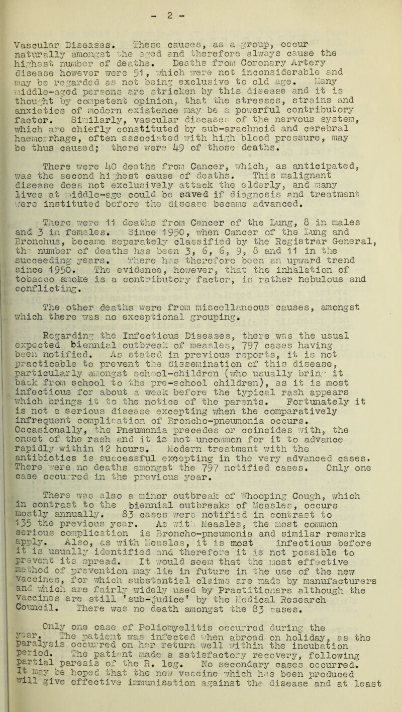 Vascular Diseases. These causes, as a .group, occur naturally amongst the aged and therefore always cause the highest number of deaths. Deaths from Coronary Artery disease however were 51, which were not inconsiderable and may be regarded as not being exclusive to old age. Many middle-aged persons are stricken by this disease and it is thought by competent opinion, that the stresses, strains and anxieties of modern existence may be a powerful contributory factor. Similarly, vascular diseases of the nervous system, which are chiefly constituted by sub-arachnoid and cerebral haemorrhage, often associated with high blood pressure, may be thus caused; there were 49 of those deaths. There were 40 deaths from Cancer, which, as anticipated, was the second highest cause of deaths. This malignant disease does not exclusively attack the elderly, and many lives at 'middle-age could be saved if diagnosis and treatment ■■.•ere instituted before the disease became advanced. There were 11 deaths from Cancer of the Lung, 8 in males and 3 in females. Since 1950, when Cancer of the Lung and Bronchus, became separately classified by the Registrar General, th number of deaths has been 3* 0, 6, 9y 8 and 11 in the succeeding years. There has therefore been an upward trend since 1950. The evidence, however, that the inhalation of tobacco smoke is a contributory factor, is rather nebulous and conflicting. The other deaths were from miscellaneous causes, amongst which there was no exceptional grouping. Regarding the Infectious Diseases, there was the usual expected biennial outbreak of measles, 797 cases having been notified. As stated in previous reports, it is not practicable to prevent the dissemination of this disease, particularly amongst school-children (who usually brinw it back from school to the pre-school children), as it is most infectious for about a week before the typical rash appears which brings it to the notice of the parents. Fortunately it is not a serious disease excepting when the comparatively infrequent complication of Broncho-pneumonia occurs. Occasionally, the Pneumonia precedes or coincides with, the onset of the rash and it is not uncommon for it to advance rapidly within 12 hours. Modern treatment with the antibiotics is successful excepting in the very advanced cases. There were no deaths amongst the 797 notified cases. Only one case occurred in the previous year. There was also a minor outbreak of Whooping Cough, which in contrast to the biennial outbreaks of Measles, occurs mostly annually. 83 cases were notified in contrast to 135 the previous year. As wit Measles, the most common serious complication is Broncho-pneumonia and similar remarks apply. Also, as with Measles, it is most infectious before it is usually identified and therefore it is not possible to prevent its spread. It would seem that the most effective method of prevention may lie in future in the use of the new vaccines, for which substantial claims are made by manufacturers and which are fairly widely used by Practitioners although the vaccines are still 'sub-judice* by the Medical Research Council. There was no death amongst the 83 cases. Only one case of Poliomyelitis occurred during the gear. _The patient was infected when abroad on holiday, as the paralysis occurred on her return well within the incubation period. The patient made a satisfactory recovery, following partial paresis of the R. leg. iTo secondary cases occurred. It may be hoped that the new vaccine which has been produced will give effective immunisation against the disease and at least