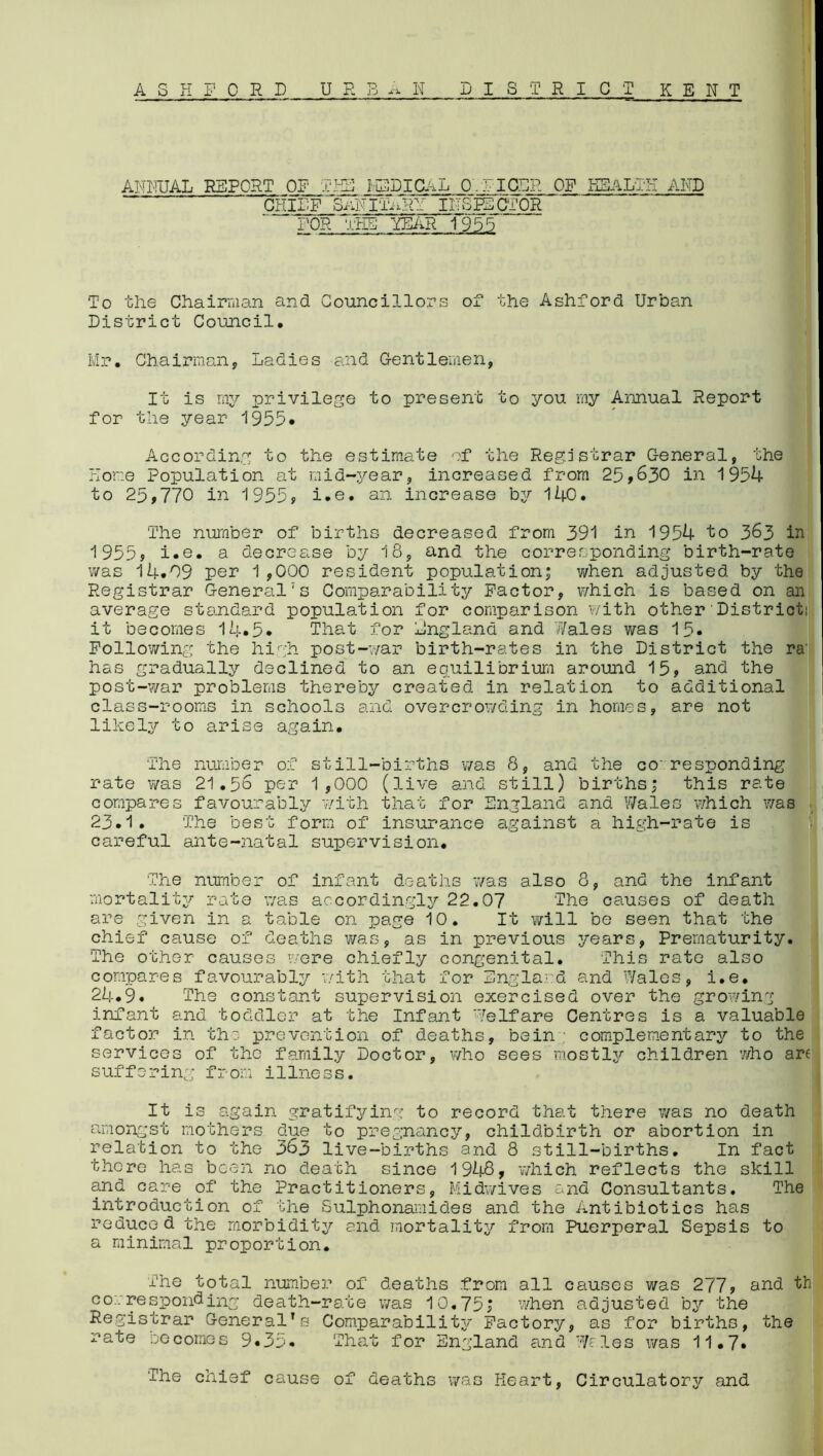 ASK FORD UF: B-N DISTRICT KENT ANMJAL REPORT OF TKS MEDICAL OFF IGOR OF HEALTH AMD CHIEF TwiNITARY INSPECTOR FOR Ti:KB5 YEAR 1955 To the Chairman and Councillors of the Ashford Urban District Council. Mr. Chairman, Ladies and Gentlemen, It is my privilege to present to you my Annual Report for the year 1955. According to the estimate of the Registrar General, the Hone Population at mid-year, increased from 25,630 in 1954 to 25,770 in 1955, i.e. an increase by 140. The number of births decreased from 391 in 1954 to 363 in 1955, i.e. a decrease by 18, and the corresponding birth-rate was 14.09 per 1,000 resident population* when adjusted by the Registrar General7s Comparability Factor, which is based on an average standard population for comparison with other District! it becomes 14*5* That for England and 7/ales was 15* Following the high post-war birth-rates in the District the ra‘ has gradually declined to an equilibrium around 15, and the post-war problems thereby created in relation to additional class-rooms in schools and overcrowding in homes, are not likely to arise again. The number of still-births was 8, and the co- responding rate was 21.56 per 1,000 (live and still) births; this rate compares favourably with that for England and Wales which was 23.1. The best form of insurance against a high-rate is careful ante-natal supervision. The number of infant deaths was also 8, and the infant mortality rate was accordingly 22.07 The causes of death are given in a table on page 10. It will be seen that the chief cause of deaths was, as in previous years, Prematurity. The other causes were chiefly congenital. This rate also compares favourably with that for England and Wales, i.e. 24.9. The constant supervision exercised over the growing infant and toddler at the Infant Welfare Centres is a valuable factor in the prevention of deaths, bein : complementary to the services of the family Doctor, who sees mostly children 7/ho am suffering from illness. It is again gratifying to record that there was no death amongst mothers due to pregnancy, childbirth or abortion in relation to the 363 live-births and 8 still-births. In fact there has been no death since 1948, which reflects the skill and care of the Practitioners, Midwives and Consultants. The introduction of the Sulphonamides and the Antibiotics has reduced the morbidity and mortality from Puerperal Sepsis to a minimal proportion. The total number of deaths from all causes was 277, and th corresponding death-rate was 10.75, when adjusted by the Registrar General’s Comparability Factory, as for births, the rate becomes 9.35. 'That for England and Wales was 11.7. The chief cause of deaths was Heart, Circulator^/ and