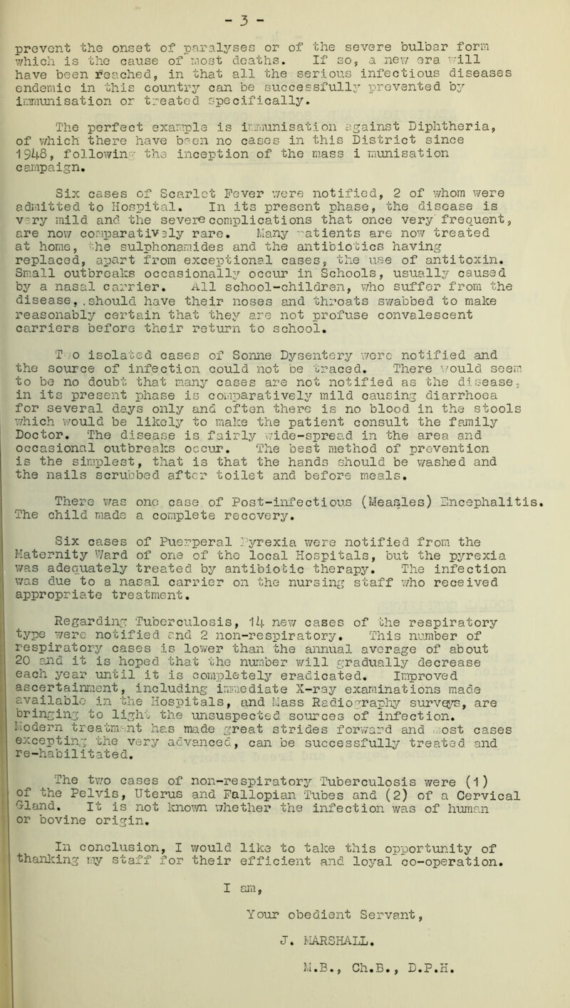 prevent the onset of paralyses or of the severe bulbar form which is the cause of most deaths. If so, a new era will have been reached;, in that all the serious infectious diseases endemic in this country can be successfully prevented by immunisation or treated specifically. The perfect example is immunisation against Diphtheria, of which there have been no cases in this District since 1948, following the inception of the mass i munisation campaign. Six cases of Scarlet Fever were notified, 2 of whom were admitted to Hospital. In its present phase, the disease is very mild and the severe complications that once very frequent, are now comparatively rare. Many ratients are now treated at home, the sulphonamides and the antibiotics having replaced, apart from exceptional cases, the use of antitoxin. Small outbreaks occasional^ occur in Schools, usually caused by a nasal carrier. All school-children, who suffer from the diseaseshould have their noses and throats swabbed to make reasonably certain that they are not profuse convalescent carriers before their return to school. T o isolated cases of Sonne Dysentery were notified and the source of infection could not be traced. There would seem to be no doubt that many cases are not notified as the disease, in its present phase is comparatively mild causing diarrhoea for several days only and often there is no blood in the stools which would be likely to make the patient consult the family Doctor. The disease is fairly wide-spread in the area and occasional outbreaks occur. The best method of prevention is the simplest, that is that the hands should be washed and the nails scrubbed after toilet and before meals. There was one case of Post-infectious (Measles) Lncephalitis. The child made a complete recovery. Six cases of Puerperal Pyrexia were notified from the Maternity Ward of one of the local Hospitals, but the pyrexia was adequately treated by antibiotic therapy. The infection was due to a nasal carrier on the nursing staff who received appropriate treatment. Regarding Tuberculosis, 14 new cases of the respiratory type were notified and 2 non-respiratory• This number of respiratory cases is lower than the annual average of about 20 and it is hoped that the number will gradually decrease each year until it is completely eradicated. Improved ascertainment, including immediate X-ray examinations made available in the Hospitals, and Mass Radiography surveys, are bringing to light the unsuspected sources of infection. Modern treatment has made great strides forward and ost cases excepting the very advanced, can be successfully treated and re-habilitated. The two cases of non-respiratory Tuberculosis were (l) of the Pelvis, Uterus and Fallopian Tubes and (2) of a Cervical 'Hand. It is not known whether the infection was of human or bovine origin. In conclusion, I would like to take this opportunity of thanking my staff for their efficient and lojral co-operation. I am, Your obedient Servant, J. MARSHALL. M.B., Ch.B., D.P.H