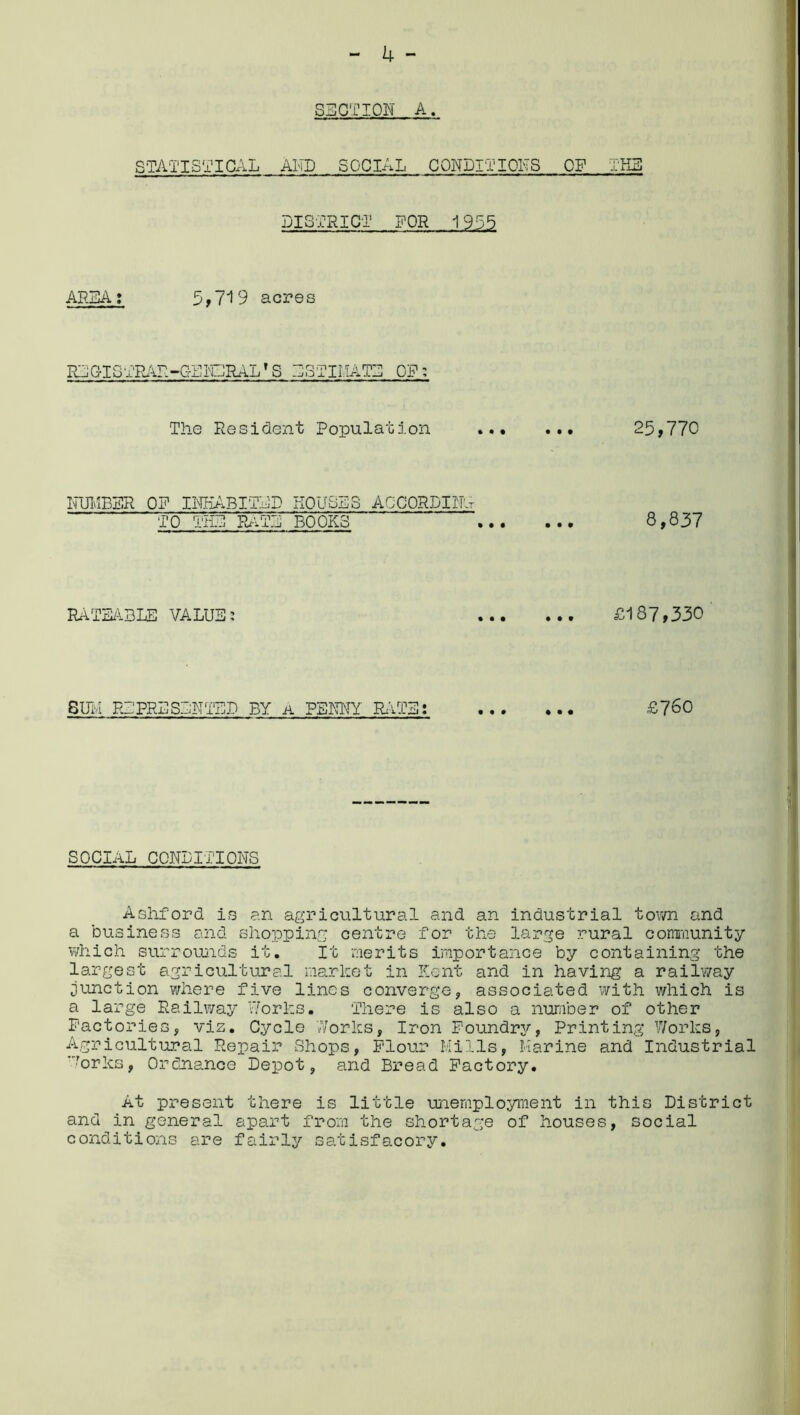 STATISTICAL AND SOCIAL CONDITIONS OF THE DISTRICT DOR 1955 AREA: 5*719 acres RLGTSTRAR-GENLRAL'S ESTIMATE OF: The Resident Population 25,770 NUMBER OF INHABITED KOUSLS ACCORDING TO THE PLATE BOOKS 8,837 RATEABLE VALUE: £187,330 SUM REPRESENTED BY a PENNY RATE: £760 SOCIAL CONDITIONS Ashford is an agricultural and an industrial town and a business and shopping centre for the large rural community which surrounds it. It merits importance by containing the largest agricultural market in Kent and in having a railway junction where five lines converge, associated with which is a large Railway Works. There is also a number of other Factories, viz. Cycle Works, Iron Foundry, Printing Works, Agricultural Repair Shops, Flour Mills, Marine and Industrial ■orks, Ordnance Depot, and Bread Factory. At present there is little unemployment in this District and in general apart from the shortage of houses, social conditions are fairly satisfacory.