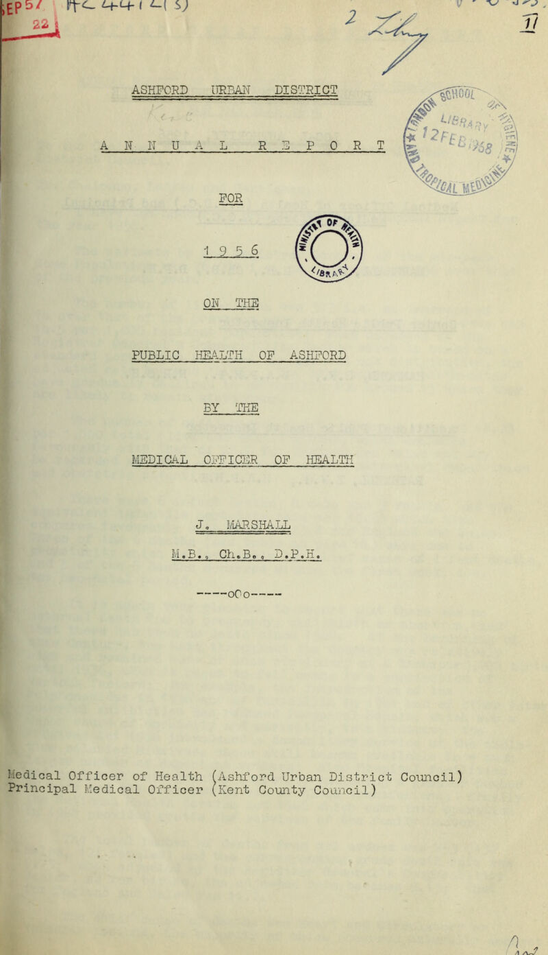 PUBLIC HEALTH OF ASHFORD BY THE MEDICAL OFFICER OF HEALTH Jo MAP. SHALL M.B. , Ch,Bm D»P.H. 0O0 Medical Officer of Health (Ashford Urban District Council) Principal Medical Officer (Kent County Council)